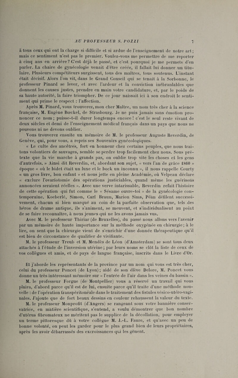 à tous ceux qui ont la charge si difficile et si ardue de l’enseignement de notre art; mais ce sentiment n’est pas le premier. Voulez-vous me permettre de me reporter à cinq ans en arrière? C’est déjà le passé, et c’est pourquoi je me permets d’en parler. La chaire de gynécologie venait d’être créée, il fallait lui donner un titu¬ laire. Plusieurs compétiteurs surgissent, tous des maîtres, tous soutenus. L’instant était décisif. Alors l'on vit, dans le Grand Conseil qui se tenait à la Sorbonne, le professeur Pinard se lever, et avec l’ardeur et la conviction inébranlables que donnent les causes justes, prendre en main votre candidature, et, par le poids de sa haute autorité, la faire triompher. De ce jour naissait ici à son endroit le senti¬ ment qui prime le respect : l’affection. Après M. Pinard, vous trouverez, mon cher Maître, un nom très cher à la science française, M. Eugène Bœckel, de Strasbourg. Je ne puis jamais sans émotion pro¬ noncer ce nom ; puisse-t-il durer longtemps encore ! c’est le seul reste vivant de deux siècles et demi de l’enseignement médical français dans un pays que nous ne pouvons ni ne devons oublier. Vous trouverez ensuite un mémoire de M. le professeur Auguste Reverdin, de Genève, qui, pour vous, a repris ses Souvenirs gynécologiques. « Le culte des ancêtres, fort en honneur chez certains peuples, que nous trai¬ tons volontiers de sauvages, semble se perdre trop facilement chez nous. Sous pré¬ texte que la vie marche à grands pas, on oublie trop vite les choses et les gens d’autrefois. » Ainsi dit Reverdin, et, abordant son sujet, « vers l’an de grâce 1860 » époque « où le bidet était un luxe et le bock un inconnu », il nous rappelle Courty « un gros livre, bon enfant » et nous jette en pleine Académie, où Velpeau déclare « exclure l’ovariotomie des opérations justiciables, quand même les guérisons annoncées seraient réelles ». Avec une verve intarissable, Reverdin refait l’histoire de cette opération qui fut comme le « Sésame ouvre-toi » de la gynécologie con¬ temporaine. Koeberlé, Simon, Cari Braun, Marion Sims, Péan défilent successi¬ vement, chacun si bien marqué au coin de la parfaite observation que, tels des héros de drame antique, ils s’animent, se meuvent, et s’individualisent au point de se faire reconnaître, à nous jeunes qui ne les avons jamais vus. Avec M. le professeur Thiriar (de Bruxelles), du passé nous allons vers l’avenir par un mémoire de haute importance sur la méthode oxygénée en chirurgie ; à le lire, on sent que la chirurgie vient de s’enrichir d’une donnée thérapeutique qu’il est bien de circonstance de qualifier de vivifiante. M. le professeur Treub et M. Mendès de Léon (d’Amsterdam) se sont tous deux attachés à l’étude de l’inversion utérine ; par leurs noms se clôt la liste de ceux de vos collègues et amis, et de pays de langue française, inscrits dans le Livre d’Or. Et j’aborde les représentants de la province par un nom qui vous est très cher, celui du professeur Poncet (de Lyon) ; aidé de son élève Delore, M. Poncet vous donne un très intéressant mémoire sur « l’entrée de l’air dans les veines du bassin ». M. le professeur Forgue (de Montpellier) vous a réservé un travail qui vous plaira, d’abord parce qu’il est de lui, ensuite parce qu’il traite d’une méthode nou¬ velle : de l’opération tianspéritonéale dans le traitement des listules vésico-utéro-vagi- nales. J’ajoute que de fort beaux dessins en couleur rehaussent la valeur du texte. M. le professeur Monprofit (d’Angers) se rangeant sous votre bannière conser¬ vatrice, en matière scientifique, s’entend, a voulu démontrer que bon nombre d’utérus fibromateux ne méritent pas le supplice de la décollation, pour employer un terme pittoresque dû à votre collègue M. J.-L. Faure, et qu’avec un peu de bonne volonté, on peut les garder pour le plus grand bien de leurs propriétaires, après les avoir débarrassés des excroissances qui les gênent.