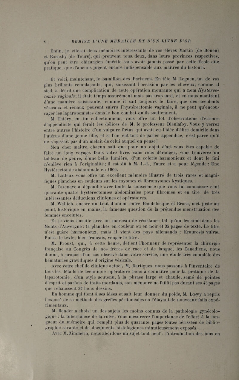 Enfin, je citerai deux mémoires intéressants de vos élèves Martin (de Rouen) et Barnsby (de Tours), qui prouvent tous, deux, dans leurs provinces respectives, qu’on peut être chirurgien émérite sans avoir jamais passé par cette École dite pratique, que d’aucuns jugent encore indispensable aux maîtres du bistouri. Et voici, maintenant, le bataillon des Parisiens. En tête M. Legueu, un de vos plus brillants remplaçants, qui, saisissant l’occasion par les cheveux, comme il sied, a décrit une complication de celte opération mourante qui a nom Hystérec¬ tomie vaginale: il était temps assurément mais pas trop tard, et en nous montrant d’une manière saisissante, comme il sait toujours le faire, que des accidents vésicaux et rénaux peuvent suivre l'hystérectomie vaginale, il ne peut qu’encou¬ rager les laparotomistes dans le bon combat qu’ils soutiennent. M. Thiéry, en fin collectionneur, vous offre un lot d’observations d’erreurs d’appendicite qui ferait les délices de M. le professeur Dieulafoy. Vous y verrez entre autres l’histoire d’un vulgaire fœtus qui avait eu l’idée d’élire domicile dans l’utérus d’une jeune fille, et si l’on eut tort de parler appendice, c’est parce qu’il ne s’agissait pas d’un méfait de celui auquel on pense! Mon cher maître, chacun sait que pour un objet d’art vous êtes capable de faire un long voyage. Dans votre livre, sans vous déranger, vous trouverez un tableau de genre, d’une belle lumière, d’un coloris harmonieux et dont le fini n’enlève rien à l’originalité; il est dû à M. J.-L. Faure et a pour légende: Une Hystérectomie abdominale en 1906. M. Latteux vous offre un excellent mémoire illustré de trois rares et magni- tiques planches en couleurs sur les myomes et fibromyomes kystiques. M. Cazenave a dépouillé avec toute la conscience que vous lui connaissez cent quarante-quatre hystérectomies abdominales pour fibromes et en tire de très intéressantes déductions cliniques et opératoires. M. Wallich, encore un trait d’union entre Baudelocque et Bfoca, met juste au point, historique en mains, la fameuse question de la prétendue menstruation des femmes enceintes. Et je viens ensuite avec un morceau de résistance tel qu’on les aime dans les Monts d’Auvergne : 11 planches en couleur ou en noir et 35 pages de texte. Le titre n’est guère harmonieux, mais il vient des pays allemands : Kraurosis vulvæ. Puisse le texte, bien français, venger le titre. M. Proust, qui, à cette heure, détient l’honneur de représenter la chirurgie française au Congrès de nos frères de race et de langue, les Canadiens, nous donne, à propos d’un cas observé dans votre service, une étude très complète des hématuries gravidiques d’origine vésicale. Avec votre chef de clinique actuel, M. Dartigues, nous passons à l’inventaire de tous les détails de technique opératoire bons à connaître pour la pratique de la laparotomie; d’un style soutenu, à la phrase large et chaude, semé de pointes d’esprit et parfois de traits mordants, son mémoire ne faillit pas durant ses 45 pages que rehaussent 37 bons dessins. En homme qui tient à ses idées et sait leur donner du poids, M. Lœwy a repris l’exposé de sa méthode des greffes péritonéales en l’étayant de nouveaux faits expé¬ rimentaux. M. Bender a choisi un des sujets les moins connus de la pathologie gynécolo¬ gique : la tuberculose de la vulve. Vous mesurerez l’importance de l’effort à la lon¬ gueur du mémoire qui remplit plus de quarante pages toutes hérissées de biblio¬ graphie savante et de documents histologiques minutieusement exposés. Avec M, Zimmern, nous abordons un sujet tout neuf : l’introduction des ions en