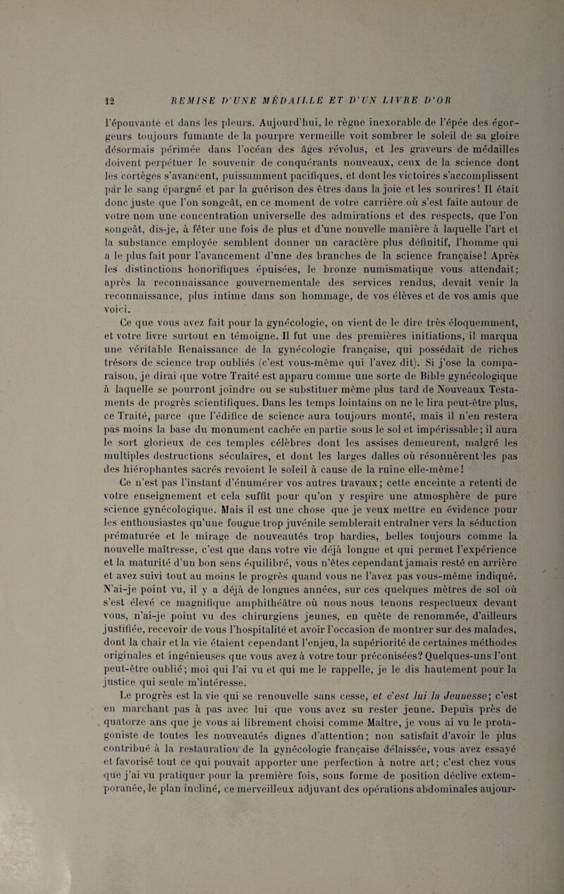 l’épouvante et dans les pleurs. Aujourd’hui, le règne inexorable de l’épée des égor- geurs toujours fumante de la pourpre vermeille voit sombrer le soleil de sa gloire désormais périmée dans l’océan des âges révolus, et les graveurs de médailles doivent perpétuer le souvenir de conquérants nouveaux, ceux de la science dont les cortèges s’avancent, puissamment pacifiques, et dont les victoires s’accomplissent par le sang épargné et par la guérison des êtres dans la joie et les sourires! Il était donc juste que l’on songeât, en ce moment de votre carrière où s’est faite autour de votre nom une concentration universelle des admirations et des respects, que l’on songeât, dis-je, à fêter une fois de plus et d’une nouvelle manière à laquelle l’art et la substance employée semblent donner un caractère plus définitif, l’homme qui a le plus fait pour l’avancement d’une des branches de la science française! Après les distinctions honorifiques épuisées, le bronze numismatique vous attendait; après la reconnaissance gouvernementale des services rendus, devait venir la reconnaissance, plus intime dans son hommage, de vos élèves et de vos amis que voici. Ce que vous avez fait pour la gynécologie, on vient de le dire très éloquemment, et votre livre surtout en témoigne. Il fut une des premières initiations, il marqua une véritable Renaissance de la gynécologie française, qui possédait de riches trésors de science trop oubliés (c’est vous-même qui l’avez dit). Si j’ose la compa¬ raison, je dirai que votre Traité est apparu comme une sorte de Bible gynécologique à laquelle se pourront joindre ou se substituer même plus tard de Nouveaux Testa¬ ments de progrès scientifiques. Dans les temps lointains on ne le lira peut-être plus, ce Traité, parce que l’édifice de science aura toujours monté, mais il n’en restera pas moins la base du monument cachée en partie sous le sol et impérissable; il aura le sort glorieux de ces temples célèbres dont les assises demeurent, malgré les multiples destructions séculaires, et dont les larges dalles où résonnèrent les pas des hiérophantes sacrés revoient le soleil à cause de la ruine elle-même ! Ce n’est pas l’instant d’énumérer vos autres travaux; cette enceinte a retenti de votre enseignement et cela suffit pour qu’on y respire une atmosphère de pure science gynécologique. Mais il est une chose que je veux mettre en évidence pour les enthousiastes qu’une fougue trop juvénile semblerait entraîner vers la séduction prématurée et le mirage de nouveautés trop hardies, belles toujours comme la nouvelle maîtresse, c’est que dans votre vie déjà longue et qui permet l’expérience et la maturi té d’un bon sens équilibré, vous n’êtes cependant jamais resté en arrière et avez suivi tout au moins le progrès quand vous ne l’avez pas vous-même indiqué. N’ai-je point vu, il y a déjà de longues années, sur ces quelques mètres de sol où s’est élevé ce magnifique amphithéâtre où nous nous tenons respectueux devant vous, n’ai-je point vu des chirurgiens jeunes, en quête de renommée, d’ailleurs justifiée, recevoir de vous l’hospitalité et avoir l’occasion de montrer sur des malades, dont la chair et la vie étaient cependant l’enjeu, la supériorité de certaines méthodes originales et ingénieuses que vous avez à votre tour préconisées? Quelques-uns l’ont peut-être oublié; moi qui l’ai vu et qui me le rappelle, je le dis hautement pour la justice qui seule m’intéresse. Le progrès est la vie qui se renouvelle sans cesse, et c'est lui la Jeunesse ; c’est en marchant pas à pas avec lui que vous avez su rester jeune. Depuis près de quatorze ans que je vous ai librement choisi comme Maître, je vous ai vu le prota¬ goniste de toutes les nouveautés dignes d’attention; non satisfait d’avoir le plus contribué à la restauration de la gynécologie française délaissée, vous avez essayé et favorisé tout ce qui pouvait apporter une perfection à notre art; c’est chez vous que j’ai vu pratiquer pour la première fois, sous forme de position déclive extem¬ poranée, le plan incliné, ce merveilleux adjuvant des opérations abdominales aujour-