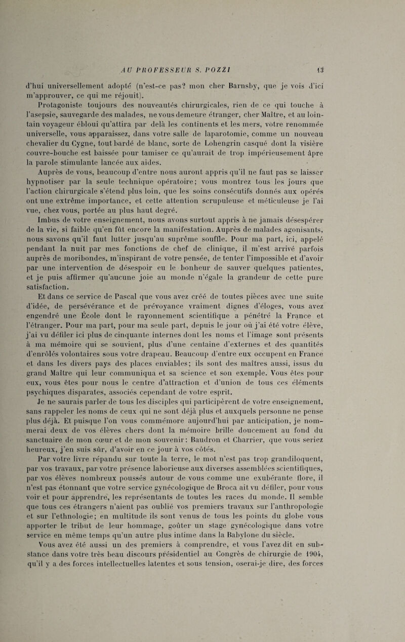 d’hui universellement adopté (n’est-ce pas? mon cher Barnsby, que je vois d’ici m’approuver, ce qui me réjouit). Protagoniste toujours des nouveautés chirurgicales, rien de ce qui touche à l’asepsie, sauvegarde des malades, ne vous demeure étranger, cher Maître, et au loin¬ tain voyageur ébloui qu’attira par delà les continents et les mers, votre renommée universelle, vous apparaissez, dans votre salle de laparotomie, comme un nouveau chevalier du Cygne, tout bardé de blanc, sorte de Lohengrin casqué dont la visière couvre-bouche est baissée pour tamiser ce qu’aurait de trop impérieusement âpre la parole stimulante lancée aux aides. Auprès de vous, beaucoup d’entre nous auront appris qu’il ne faut pas se laisser hypnotiser par la seule technique opératoire; vous montrez tous les jours que l’action chirurgicale s’étend plus loin, que les soins consécutifs donnés aux opérés ont une extrême importance, et cette attention scrupuleuse et méticuleuse je l’ai vue, chez vous, portée au plus haut degré. Imbus de votre enseignement, nous avons surtout appris à ne jamais désespérer de la vie, si faible qu’en fût encore la manifestation. Auprès de malades agonisants, nous savons qu’il faut lutter jusqu’au suprême souffle. Pour ma part, ici, appelé pendant la nuit par mes fonctions de chef de clinique, il m’est arrivé parfois auprès de moribondes, m’inspirant de votre pensée, de tenter l'impossible et d’avoir par une intervention de désespoir eu le bonheur de sauver quelques patientes, et je puis affirmer qu’aucune joie au monde n’égale la grandeur de cette pure satisfaction. Et dans ce service de Pascal que vous avez créé de toutes pièces avec une suite d’idée, de persévérance et de prévoyance vraiment dignes d’éloges, vous avez engendré une École dont le rayonnement scientifique a pénétré la France et l’étranger. Pour ma part, pour ma seule part, depuis le jour où j’ai été votre élève, j’ai vu défiler ici plus de cinquante internes dont les noms et l’image sont présents à ma mémoire qui se souvient, plus d’une centaine d’externes et des quantités d’enrôlés volontaires sous votre drapeau. Beaucoup d’entre eux occupent en France et dans les divers pays des places enviables; ils sont des maîtres aussi, issus du grand Maître qui leur communiqua et sa science et son exemple. Vous êtes pour eux, vous êtes pour nous le centre d’attraction et d’union de tous ces éléments psychiques disparates, associés cependant de votre esprit. Je ne saurais parler de tous les disciples qui participèrent de votre enseignement, sans rappeler les noms de ceux qui ne sont déjà plus et auxquels personne ne pense plus déjà. Et puisque l’on vous commémore aujourd’hui par anticipation, je nom¬ merai deux de vos élèves chers dont la mémoire brille doucement au fond du sanctuaire de mon cœur et de mon souvenir: Baudron et Charrier, que vous seriez heureux, j’en suis sûr, d’avoir en ce jour à vos côtés. Par votre livre répandu sur toute la terre, le mot n’est pas trop grandiloquent, par vos travaux, par votre présence laborieuse aux diverses assemblées scientifiques, par vos élèves nombreux poussés autour de vous comme une exubérante llore, il n’est pas étonnant que votre service gynécologique de Broca ait vu défiler, pour vous voir et pour apprendre, les représentants de toutes les races du monde. Il semble que tous ces étrangers n’aient pas oublié vos premiers travaux sur l’anthropologie et sur l’ethnologie; en multitude ils sont venus de tous les points du globe vous apporter le tribut de leur hommage, goûter un stage gynécologique dans votre service en même temps qu’un autre plus intime dans la Babylone du siècle. Vous avez été aussi un des premiers à comprendre, et vous l’avez dit en sub¬ stance dans votre très beau discours présidentiel au Congrès de chirurgie de 1904, qu’il y a des forces intellectuelles latentes et sous tension, oserai-je dire, des forces