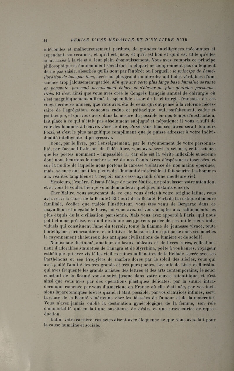 infécondes et malheureusement perdues, de grandes intelligences méconnues et cependant souveraines, et qu’il est juste, et qu'il est bon et qu’il est utile qu’elles aient accès à la vie et à leur plein épanouissement. Vous avez compris ce principe philosophique et éminemment social que la plupart ne comprennent pas ou feignent de ne pas saisir, absorbés qu’ils sont par l’intérêt ou l'orgueil : le principe de T amé¬ lioration de tous par tous, accès au plus grand nombre des aptitudes véritables d’une science trop jalousement gardée, afin que sur cette plus large base humaine savante et pensante puissent précisément éclore et s'élever de plus géniales personna¬ lités. Et c’est ainsi que vous avez créé le Congrès français annuel de chirurgie où s’est magnifiquement affirmé le splendide essor de la chirurgie française de ces vingt dernières années, que vous avez été de ceux qui ont pensé à. la réforme néces¬ saire de l’agrégation, concours caduc et psittacique, oui, parfaitement, caduc et psittacique, et que vous avez, dans la mesure du possible en nos temps d’obstruction, fait place à ce qui n’était, pas absolument subjugué et népotique; il vous a suffi de voir des hommes à l’œuvre. J’ose le dire, Pozzi sans tous ses titres serait toujours Pozzi, et c’est le plus magnifique compliment que je puisse adresser à votre indivi¬ dualité intelligente et progressive. Donc, par le livre, par l’enseignement, par le rayonnement de votre personna¬ lité, par l’accueil fraternel de l’idée libre, vous avez servi la science, cette science que les poètes nomment « impassible », car elle est la vérité inflexible et sereine dont nous heurtons le marbre sacré de nos fronts ivres d’espérances insensées, et sur la nudité de laquelle nous portons la caresse violatrice de nos mains éperdues, mais, science qui tarit les pleurs de l’humanité misérable et fait sourire les hommes aux réalités tangibles et à l’espoir sans cesse agrandi d’une meilleure vie! Messieurs, j’espère, faisant l’éloge de notre Maître, ne point lasser votre attention, et si vous le voulez bien je vous demanderai quelques instants encore. Cher Maître, vous souvenant de ce que vous deviez à votre origine latine, vous avec servi la cause de la Beauté ! Eli! oui! delà Beauté. Parti de la rustique demeure familiale, écolier que rudoie l’instituteur, vous êtes venu de Bergerac dans ce magnifique et inégalable Paris, où vous avez su vous adapter aux raffinements les plus exquis de la civilisation parisienne. Mais vous avez apporté à Paris, qui nous polit et nous précise, ce qu’il ne donne pas; je veux parler de ces mille riens indi¬ viduels qui constituent l’âme du terroir, toute la flamme de jeunesse vivace, toute l’intelligence primesautière et intuitive de la race latine qui porte dans ses moelles le rayonnement chaleureux des antiques civilisations de lumière et de soleil! Numismate distingué, amateur de beaux tableaux et de livres rares, collection¬ neur d’adorables statuettes de Tanagra et de Myrrhina, poète à vos heures, voyageur esthétique qui avez visité les vieilles ruines millénaires de la Hellade sacrée avec ses Parthénons et ses Propylées de marbre dorés par le soleil des siècles, vous qui avec goûté l’amitié des très grands et très purs poètes, Leconte de Lisle et Hérédia, qui avez fréquenté les grands artistes des lettres et des arts contemporains, le souci constant de la Beauté vous a suivi jusque dans votre œuvre scientifique, et c’est ainsi que vous avez par des opérations plastiques délicates, par la suture intra¬ dermique ramenée par vous d’Amérique en France où elle était née, par vos inci¬ sions laparotomiques brèves quand il était possible, par vos cicatrices infimes, servi la cause de la Beauté vénérienne chez les blessées de l'amour et de la maternité! Vous n’avez jamais oublié la destination gynécologique de la femme, son rôle d’immortalité qui en fait une susciteuse de désirs et une provocatrice de repro¬ duction. Enfin, votre carrière, vos actes disent avec éloquence ce que vous avez fait pour la cause humaine et sociale.