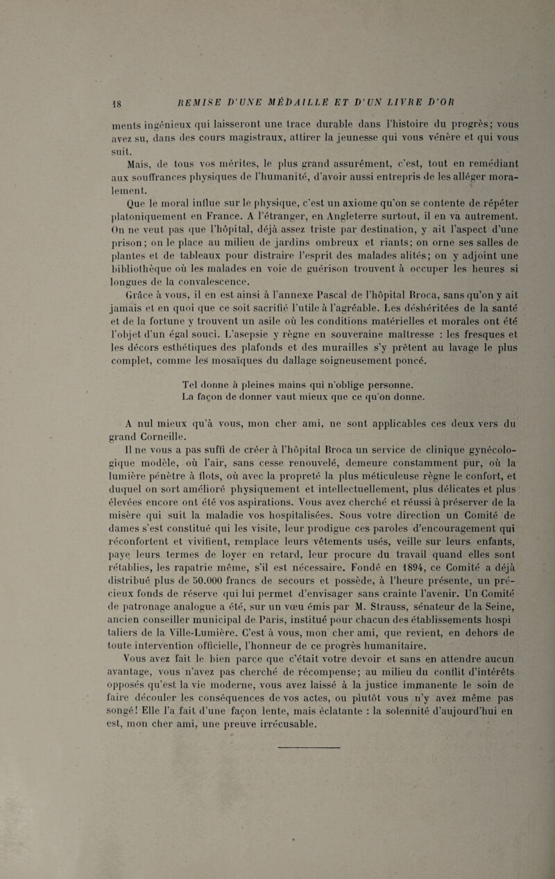 ments ingénieux qui laisseront une trace durable clans l’histoire du progrès; vous avez su, dans des cours magistraux, attirer la jeunesse qui vous vénère et qui vous suit. Mais, de tous vos mérites, le plus grand assurément, c’est, tout en remédiant aux souffrances physiques de l’humanité, d’avoir aussi entrepris de les alléger mora¬ lement. Que le moral influe sur le physique, c’est un axiome qu’on se contente de répéter platoniquement en France. A l’étranger, en Angleterre surtout, il en va autrement. On ne veut pas que l’hôpital, déjà assez triste par destination, y ait l’aspect d’une prison; on le place au milieu de jardins ombreux et riants; on orne ses salles de plantes et de tableaux pour distraire l’esprit des malades alités; on y adjoint une bibliothèque où les malades en voie de guérison trouvent à occuper les heures si longues de la convalescence. Grâce à vous, il en est ainsi à l’annexe Pascal de l’hôpital Broca, sans qu’on y ait jamais et en quoi que ce soit sacrifié l’utile à l’agréable. Les déshéritées de la santé et de la fortune y trouvent un asile où les conditions matérielles et morales ont été l’objet cl’un égal souci. L’asepsie y règne en souveraine maîtresse : les fresques et les décors esthétiques des plafonds et des murailles s’y prêtent au lavage le plus complet, comme les mosaïques du dallage soigneusement poncé. Tel donne à pleines mains qui n’oblige personne. La façon de donner vaut mieux que ce qu'on donne. A nul mieux qu’à vous, mon cher ami, ne sont applicables ces deux vers du grand Corneille. Il ne vous a pas suffi de créer à l’hôpital Broca un service de clinique gynécolo¬ gique modèle, où l’air, sans cesse renouvelé, demeure constamment pur, où la lumière pénètre à flots, où avec la propreté la plus méticuleuse règne le confort, et duquel on sort amélioré physiquement et intellectuellement, plus délicates et plus élevées encore ont été vos aspirations. Vous avez cherché et réussi à préserver de la misère qui suit la maladie vos hospitalisées. Sous votre direction un Comité de dames s’est constitué qui les visite, leur prodigue ces paroles d’encouragement qui réconfortent et vivifient, remplace leurs vêtements usés, veille sur leurs enfants, paye leurs termes de loyer en retard, leur procure du travail quand elles sont rétablies, les rapatrie même, s’il est nécessaire. Fondé en 1894, ce Comité a déjà distribué plus de 50.000 francs de secours et possède, à l’heure présente, un pré¬ cieux fonds de réserve qui lui permet d’envisager sans crainte l’avenir. Un Comité de patronage analogue a été, sur un vœu émis par M. Strauss, sénateur de la Seine, ancien conseiller municipal de Paris, institué pour chacun des établissements hospi taliers de la Ville-Lumière. C’est à vous, mon cher ami, que revient, en dehors de toute intervention officielle, l’honneur de ce progrès humanitaire. Vous avez fait le bien parce que c’était votre devoir et sans en attendre aucun avantage, vous n’avez pas cherché de récompense; au milieu du conflit d’intérêts opposés qu’est la vie moderne, vous avez laissé à la justice immanente le soin de faire découler les conséquences de vos actes, ou plutôt vous n’y avez même pas songé! Elle l’a fait d’une façon lente, mais éclatante : la solennité d’aujourd’hui en est, mon cher ami, une preuve irrécusable.