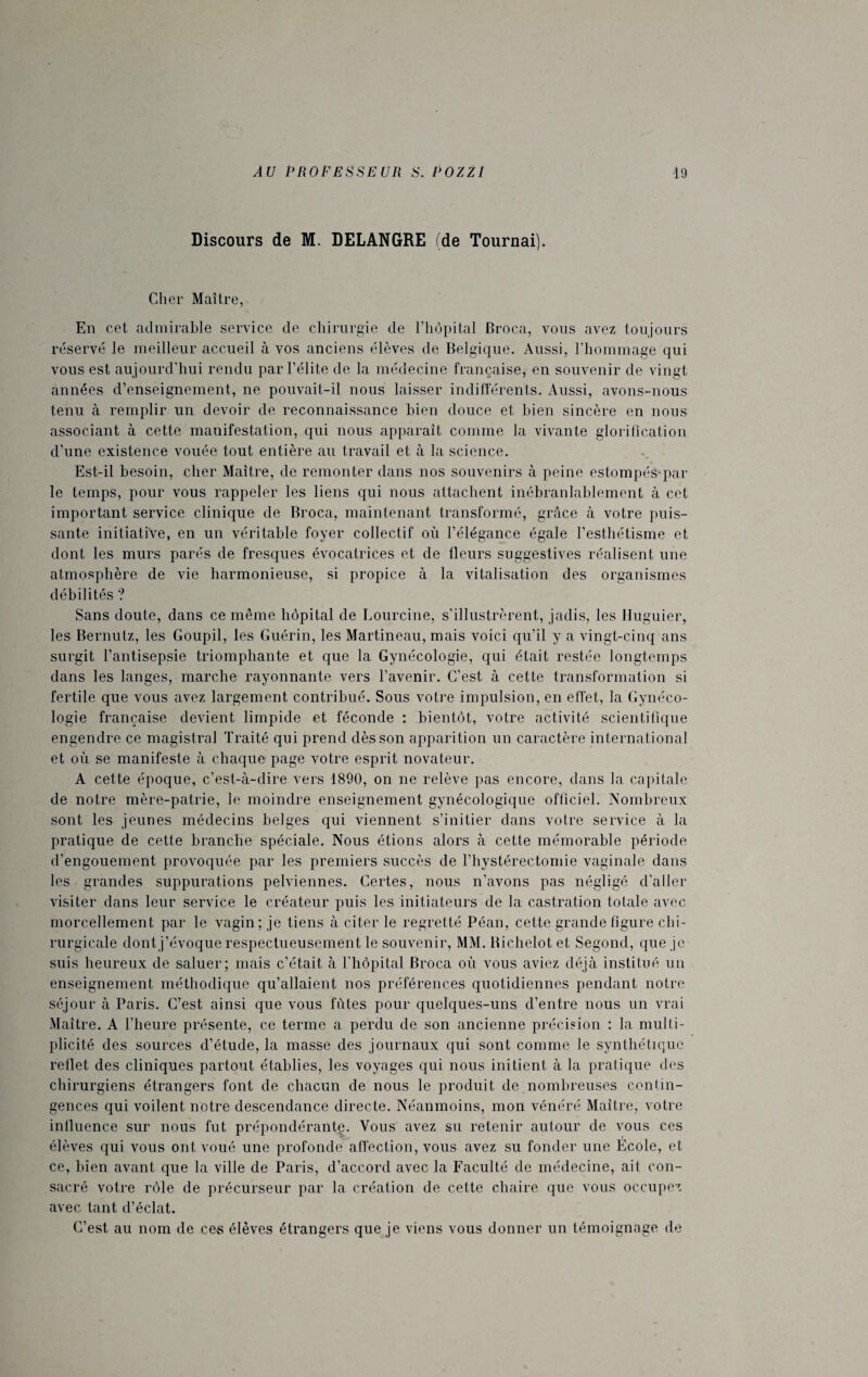 Discours de M. DELANGRE (de Tournai). Cher Maître, En cet admirable service de chirurgie de l’hôpital Broca, vous avez toujours réservé le meilleur accueil à vos anciens élèves de Belgique. Aussi, l’hommage qui vous est aujourd’hui rendu par l’élite de la médecine française, en souvenir de vingt années d’enseignement, ne pouvait-il nous laisser indifférents. Aussi, avons-nous tenu à remplir un devoir de reconnaissance bien douce et bien sincère en nous associant à cette manifestation, qui nous apparaît comme la vivante glorification d’une existence vouée tout entière au travail et à la science. . Est-il besoin, cher Maître, de remon ter dans nos souvenirs à peine estompés-par le temps, pour vous rappeler les liens qui nous attachent inébranlablement à cet important service clinique de Broca, maintenant transformé, grâce à votre puis¬ sante initiative, en un véritable foyer collectif où l’élégance égale l’esthétisme et dont les murs parés de fresques évocatrices et de fleurs suggestives réalisent une atmosphère de vie harmonieuse, si propice à la vitalisation des organismes débilités ? Sans doute, dans ce même hôpital de Lourcine, s’illustrèrent, jadis, les Iluguier, les Bernutz, les Goupil, les Guérin, les Martineau, mais voici qu'il y a vingt-cinq ans surgit l’antisepsie triomphante et que la Gynécologie, qui était restée longtemps dans les langes, marche rayonnante vers l’avenir. C’est à cette transformation si fertile que vous avez largement contribué. Sous votre impulsion, en effet, la Gynéco¬ logie française devient limpide et féconde : bientôt, votre activité scientifique engendre ce magistral Traité qui prend dès son apparition un caractère international et où se manifeste à chaque page votre esprit novateur. A cette époque, c’est-à-dire vers 1890, on ne relève pas encore, dans la capitale de notre mère-patrie, le moindre enseignement gynécologique officiel. Nombreux sont les jeunes médecins belges qui viennent s’initier dans votre service à la pratique de cette branche spéciale. Nous étions alors à cette mémorable période d’engouement provoquée par les premiers succès de l’hystérectomie vaginale dans les grandes suppurations pelviennes. Certes, nous n’avons pas négligé d’aller visiter dans leur service le créateur puis les initiateurs de la castration totale avec morcellement par le vagin; je tiens à citer le regretté Péan, cette grande figure chi¬ rurgicale dont j’évoque respectueusement le souvenir, MM. Richelot et Segond, que je enseignement méthodique qu’allaient nos préférences quotidiennes pendant notre séjour à Paris. C’est ainsi que vous fûtes pour quelques-uns d’entre nous un vrai Maître. A l’heure présente, ce terme a perdu de son ancienne précision : la multi¬ plicité des sources d’étude, la masse des journaux qui sont comme le synthétique reflet des cliniques partout établies, les voyages qui nous initient à la pratique des chirurgiens étrangers font de chacun de nous le produit de nombreuses contin¬ gences qui voilent notre descendance directe. Néanmoins, mon vénéré Maître, votre influence sur nous fut prépondérante. Vous avez su retenir autour de vous ces élèves qui vous ont voué une profonde affection, vous avez su fonder une École, et ce, bien avant que la ville de Paris, d’accord avec la Faculté de médecine, ait con¬ sacré votre rôle de précurseur par la création de cette chaire que vous occupez avec tant d’éclat. C’est au nom de ces élèves étrangers que je viens vous donner un témoignage de