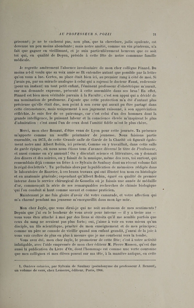 grisonné; je ne te cacherai pas, non plus, que ta chevelure, jadis opulente, est devenue un peu moins abondante; mais notre amitié, comme un vin généreux, n’a fait que gagner en vieillissant, et je suis particulièrement heureux que ce soit toi qui, en qualité de Doyen, préside à cette fête de notre commune famille médicale. Je regrette amèrement l’absence involontaire de mon cher collègue Pinard. Du moins a-t-il voulu que sa voix amie se fit entendre autant que possible par la lettre qu’on vous a lue. Certes, sa place était bien ici, au premier rang à côté de moi. Si j’avais pu, par un miracle analogue à celui qui a rajeuni le docteur Faust, redevenir (pour un instant) un tout petit enfant, l’éminent professeur d’obstétrique m’aurait, sur ma demande expresse, présenté à cette assemblée dans ses bras ! En effet, Pinard est bien mon véritable parrain à la Faculté ; c’est son appui qui a décidé de ma nomination de professeur. J’ajoute que cette protection m’a été d’autant plus précieuse qu’elle était due, non point à son cœur qui aurait pu être partagé dans cette circonstance, mais uniquement à son jugement raisonné, à son appréciation réfléchie. Je suis fier de ce patronage, car c’est celui d’un des hommes dont la grande intelligence, le puissant labeur et la conscience élevée m’inspirent le plus d’admiration : c’est aussi l’un de ceux dont l’amitié fidèle m’est le plus chère. Merci, mon cher Renaut, d’être venu de Lyon pour cette journée. Ta présence m’apporte comme un souffle printanier de jeunesse. Nous faisions partie ensemble, en 1873, de cette Grande salle de Garde de la Charité où figurait égale¬ ment notre ami Albert Robin, ici présent. Comme on y travaillait, dans cette salle de garde épique, où nous nous étions tous d’avance décerné le titre de Professeur, et aussi comme on s’y amusait! On y discutait science et littérature, on y donnait des diners et des soirées, on y faisait de la musique, même des vers, toi surtout, qui ressemblais déjà comme un frère à ce Sylvain de Saulnay dont un récent volume fait le régal des lettrés b Tu préludais alors par la publication de mémoires rédigés dans le laboratoire de Ranvier, à ces beaux travaux qui ont illustré ton nom en histologie et en anatomie générale; cependant qu’Albert Robin, égaré en qualité de premier interne dans le service chirurgical de Gosselin où je faisais une année de médaille d’or, commençait la série de ses remarquables recherches de chimie biologique qui l’on conduit si haut comme savant et comme praticien. Maintenant je me fais gloire d’avoir été votre camarade, et votre affection qui m’a charmé pendant ma jeunesse m’enorgueillit dans mon âge mûr. Mon cher Jayle, que vous dirai-je qui ne soit au-dessous de mes sentiments? Depuis que j’ai eu le bonheur de vous avoir pour interne — il y a treize ans — vous vous êtes attaché à moi par des liens si étroits qu’il me semble parfois que ceux du sang ne seraient pas plus forts; oui, j’aime à voir en vous mieux qu’un disciple, un fils scientifique, pénétré de mon enseignement et de mes principes ; comme un père se console de vieillir quand son enfant grandit, j’aurai de la joie à vous voir croître de plus en plus à mesure que je me courberai vers la tombe. Vous avez été, mon cher Jayle, le promoteur de cette fête; c’est à votre activité infatigable, avec l’aide empressée de mon cher éditeur M. Pierre Masson, qu’est due aussi la publication du Livre d’Or, dont l’hommage est comme une verte couronne que mes collègues et mes élèves posent sur ma tête, à la manière antique, en cette 1. Ombres colorées, par Sylvain de Saulnay (pseudonyme du professeur J. Renaut), un volume de vers, chez Lemerre, éditeur, Paris, 1906.