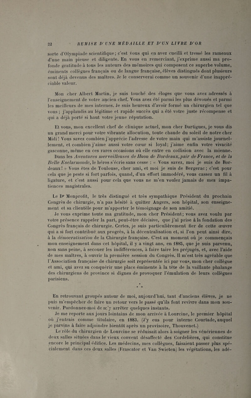 sorte d’Olympiade scientifique; c’est vous qui en avez cueilli et tressé les rameaux d’une main pieuse et diligente. En vous en remerciant, j’exprime aussi ma pro¬ fonde gratitude à tous les auteurs des mémoires qui composent ce superbe volume, éminents collègues français ou de langue française, élèves distingués dont plusieurs sont déjà devenus des maîtres. Je le conserverai comme un souvenir d’une inappré¬ ciable valeur. Mon cher Albert Martin, je suis touché des éloges que vous avez adressés à renseignement de votre ancien chef. Vous avez été parmi les plus dévoués et parmi les meilleurs de mes internes. Je suis heureux d’avoir formé un chirurgien tel que vous ; j’applaudis au légitime et rapide succès qui a été votre juste récompense et qui a déjà porté si haut votre jeune réputation. Et vous, mon excellent chef de clinique actuel, mon cher Dartigues, je vous dis un grand merci pour votre vibrante allocution, toute chaude du soleil de notre cher Midi! Vous savez combien j’apprécie l’adresse de votre main qui m’assiste journel¬ lement, et combien j’aime aussi votre cœur si loyal; j’aime enfin votre vivacité gasconne, même en ces rares occasions où elle entre en collision avec la mienne. Dans les Aventures merveilleuses de Huon de Bordeaux,pair de France, et de la Belle Esclannonde, le héros s’écrie sans cesse : « Vous savez, moi je suis de Bor¬ deaux! » Vous êtes de Toulouse, cher ami, et moi je suis de Bergerac; c’est pour cela que je peste si fort parfois, quand, d’un effort immodéré, vous cassez un fil à ligature, et c’est aussi pour cela que vous ne m’en voulez jamais de mes impa¬ tiences magistrales. Le Dr Monprolit, le très distingué et très sympathique Président du prochain Congrès de chirurgie, n’a pas hésité à quitter Angers, son hôpital, son enseigne¬ ment et sa clientèle pour m’apporter le témoignage de son amitié. Je vous exprime toute ma gratitude, mon cher Président; vous avez voulu par votre présence rappeler la part, peut-être décisive, que j’ai prise à la fondation des Congrès français de chirurgie. Certes, je suis particulièrement fier de cette œuvre qui a si fort contribué aux progrès, à la décentralisation et, si l’on peut ainsi dire, à la démocratisation de la Chirurgie française. C’est au moment où je commençais mon enseignement dans cet hôpital, il y a vingt ans, en 1885, que je suis parvenu, non sans peine, à secouer les indifférences, à faire taire les préjugés, et, avec l’aide de mes maîtres, à ouvrir la première session du Congrès. 11 m’est très agréable que l’Association française de chirurgie soit représentée ici par vous, mon cher collègue et ami, qui avez su conquérir une place éminente à la tête de la vaillante phalange des chirurgiens de province si dignes de provoquer l’émulation de leurs collègues parisiens. En retrouvant groupés autour de moi, aujourd’hui, tant d’anciens élèves, je ne puis m’empêcher de faire un retour vers le passé qu’ils font revivre dans mon sou¬ venir. Pardonnez-moi de m’y arrêter quelques instants. Je me reporte aux jours lointains de mon arrivée à Lourcine, le premier hôpital où j’entrais comme titulaire, en 1883. (J’y eus pour interne Courtade, auquel je parvins à faire adjoindre bientôt après un provisoire, Thouvenet.) Le rôle du chirurgien de Lourcine se réduisait alors à soigner les vénériennes de deux salles situées dans le vieux couvent désaffecté des Cordelières, qui constitue encore le principal édifice. Les médecins, mes collègues, faisaient passer plus spé¬ cialement dans ces deux salles (Frascator et Van Swieten) les végétations, les adé-