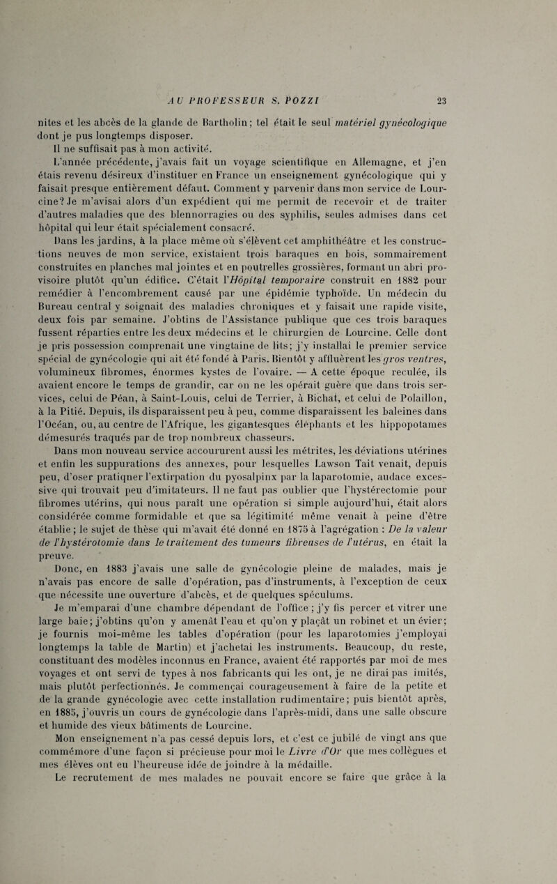 nites et les abcès de la glande de Bartholin; tel était le seul matériel gynécologique dont je pus longtemps disposer. Il ne suffisait pas à mon activité. L’année précédente, j’avais fait un voyage scientifique en Allemagne, et j’en étais revenu désireux d’instituer en France un enseignement gynécologique qui y faisait presque entièrement défaut. Gomment y parvenir dans mon service de Lour¬ cine? Je m’avisai alors d’un expédient qui me permit de recevoir et de traiter d’autres maladies que des blennorragies ou des syphilis, seules admises dans cet hôpital qui leur était spécialement consacré. Bans les jardins, à la place même où s’élèvent cet amphithéâtre et les construc¬ tions neuves de mon service, existaient trois baraques en bois, sommairement construites en planches mal jointes et en poutrelles grossières, formant un abri pro¬ visoire plutôt qu’un édifice. C’était Y Hôpital temporaire construit en 1882 pour remédier à l’encombrement causé par une épidémie typhoïde. Un médecin du Bureau central y soignait des maladies chroniques et y faisait une rapide visite, deux fois par semaine. J’obtins de l’Assistance publique que ces trois baraques fussent réparties entre les deux médecins et le chirurgien de Lourcine. Celle dont je pris possession comprenait une vingtaine de lits; j’y installai le premier service spécial de gynécologie qui ait été fondé à Paris. Bientôt y affluèrent les gros ventres, volumineux fibromes, énormes kystes de l’ovaire. — A cette époque reculée, ils avaient encore le temps de grandir, car on ne les opérait guère que dans trois ser¬ vices, celui de Péan, à Saint-Louis, celui de Terrier, à Bichat, et celui de Polaillon, à la Pitié. Depuis, ils disparaissent peu à peu, comme disparaissent les baleines dans l’Océan, ou, au centre de l’Afrique, les gigantesques éléphants et les hippopotames démesurés traqués par de trop nombreux chasseurs. Dans mon nouveau service accoururent aussi les métrites, les déviations utérines et enfin les suppurations des annexes, pour lesquelles Lawson Tait venait, depuis peu, d’oser pratiqner l’extirpation du pyosalpinx par la laparotomie, audace exces¬ sive qui trouvait peu d’imitateurs. Il ne faut pas oublier que l’hystérectomie pour fibromes utérins, qui nous paraît une opération si simple aujourd’hui, était alors considérée comme formidable et que sa légitimité même venait à peine d’être établie ; le sujet de thèse qui m’avait été donné en 1875 à l’agrégation : De la valeur de F hystérotomie dans le traitement des tumeurs libreuses de T utérus, en était la preuve. Donc, en 4883 j’avais une salle de gynécologie pleine de malades, mais je n’avais pas encore de salle d’opération, pas d’instruments, à l’exception de ceux que nécessite une ouverture d’abcès, et de quelques spéculums. Je m’emparai d’une chambre dépendant de l’office ; j’y fis percer et vitrer une large baie; j’obtins qu’on y amenât l’eau et qu’on y plaçât un robinet et un évier; je fournis moi-même les tables d’opération (pour les laparotomies j’employai longtemps la table de Martin) et j’achetai les instruments. Beaucoup, du reste, constituant des modèles inconnus en France, avaient été rapportés par moi de mes voyages et ont servi de types à nos fabricants qui les ont, je ne dirai pas imités, mais plutôt perfectionnés. Je commençai courageusement à faire de la petite et de la grande gynécologie avec cette installation rudimentaire ; puis bientôt après, en 1885, j’ouvris un cours de gynécologie dans l’après-midi, dans une salle obscure et humide des vieux bâtiments de Lourcine. Mon enseignement n’a pas cessé depuis lors, et c’est ce jubilé de vingt ans que commémore d’une façon si précieuse pour moi le Livre d'Or que mes collègues et mes élèves ont eu l’heureuse idée de joindre à la médaille. Le recrutement de mes malades ne pouvait encore se faire que grâce à la