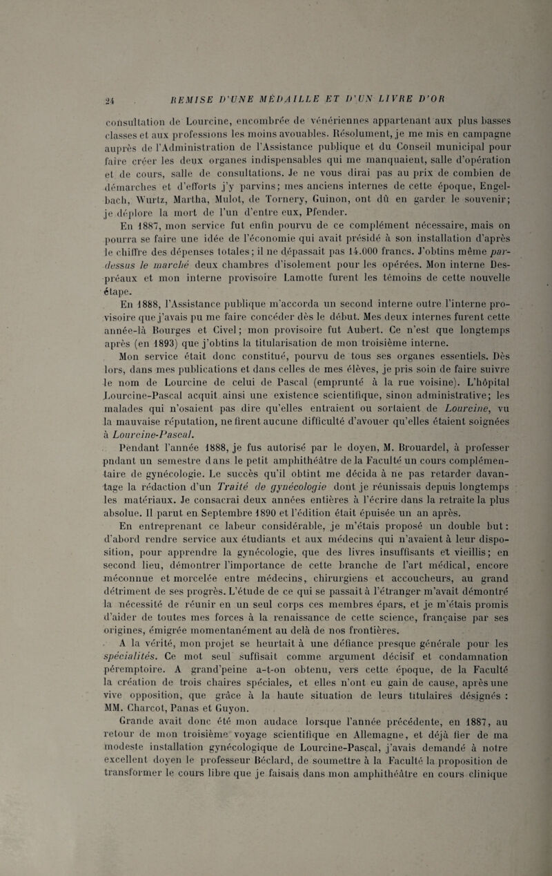 consultation de Lourcine, encombrée de vénériennes appartenant aux plus basses classes et aux professions les moins avouables. Résolument, je me mis en campagne auprès de l’Administration de l’Assistance publique et du Conseil municipal pour faire créer les deux organes indispensables qui me manquaient, salle d’opération et de cours, salle de consultations. Je ne vous dirai pas au prix de combien de démarches et d’efforts j’y parvins; mes anciens internes de cette époque, Engel- bach, Wurtz, Martha, Mulot, de Tornery, Guinon, ont dû en garder le souvenir; je déplore la mort de l’un d’entre eux, Pfender. En 1887, mon service fut enfin pourvu de ce complément nécessaire, mais on pourra se faire une idée de l’économie qui avait présidé à son installation d’après le chiffre des dépenses totales; il ne dépassait pas 14.000 francs. J’obtins même par¬ dessus le marché deux chambres d’isolement pour les opérées. Mon interne Des¬ préaux et mon interne provisoire Lamotte furent les témoins de cette nouvelle étape. En 1888, l’Assistance publique m’accorda un second interne outre l’interne pro¬ visoire que j’avais pu me faire concéder dès le début. Mes deux internes furent cette année-là Bourges et Civel ; mon provisoire fut Aubert. Ce n’est que longtemps après (en 1893) que j’obtins la titularisation de mon troisième interne. Mon service était donc constitué, pourvu de tous ses organes essentiels. Dès lors, dans mes publications et dans celles de mes élèves, je pris soin de faire suivre le nom de Lourcine de celui de Pascal (emprunté à la rue voisine). L’hôpital Lourcine-Pascal acquit ainsi une existence scientifique, sinon administrative; les malades qui n’osaient pas dire qu’elles entraient ou soldaient de Lourcine, vu la mauvaise réputation, ne firent aucune difficulté d’avouer qu’elles étaient soignées à Lourcine-Pascal. Pendant l’année 1888, je fus autorisé par le doyen, M. Brouardel, à professer pndant un semestre dans le petit amphithéâtre de la Faculté un cours complémen¬ taire de gynécologie. Le succès qu’il obtint me décida à ne pas retarder davan¬ tage la rédaction d’un Traité de gynécologie dont je réunissais depuis longtemps les matériaux. Je consacrai deux années entières à l’écrire dans ia retraite la plus absolue. Il parut en Septembre 1890 et l’édition était épuisée un an après. En entreprenant ce labeur considérable, je m’étais proposé un double but : d’abord rendre service aux étudiants et aux médecins qui n’avaient à leur dispo¬ sition, pour apprendre la gynécologie, que des livres insuffisants et vieillis; en second lieu, démontrer l’importance de cette branche de l’art médical, encore méconnue et morcelée entre médecins, chirurgiens et accoucheurs, au grand détriment de ses progrès. L’étude de ce qui se passait à l’étranger m’avait démontré la nécessité de réunir en un seul corps ces membres épars, et je m’étais promis d’aider de toutes mes forces à la renaissance de cette science, française par ses origines, émigrée momentanément au delà de nos frontières. A la vérité, mon projet se heurtait à une défiance presque générale pour les spécialités. Ce mot seul suffisait comme argument décisif et condamnation péremptoire. A grand’peine a-t-on obtenu, vers cette époque, de la Faculté la création de trois chaires spéciales, et elles n’ont eu gain de cause, après une vive opposition, que grâce à la haute situation de leurs titulaires désignés : MM. Charcot, Panas et Guy on. Grande avait donc été mon audace lorsque l’année précédente, en 1887, au retour de mon troisième voyage scientifique en Allemagne, et déjà fier de ma modeste installation gynécologique de Lourcine-Pascal, j’avais demandé à notre excellent doyen le professeur Béclard, de soumettre à la Faculté la proposition de transformer le cours libre que je faisais dans mon amphithéâtre en cours clinique