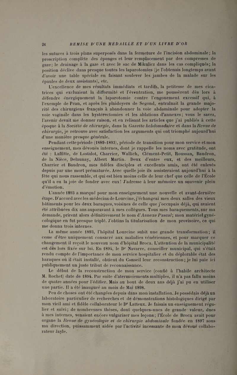 les sutures à trois plans superposés dans la fermeture de l’incision abdominale ; la proscription complète des éponges et leur remplacement par des compresses dé gaze; le drainage à la gaze et avec le sac de Mikulicz dans les cas compliqués; la position déclive dans presque toutes les laparotomies (je l’obtenais longtemps avant d’avoir une table spéciale en faisant soulever les jambes de la malade sur les épaules de deux assistants), etc. L’excellence de mes résultats immédiats et tardifs, la petitesse de mes cica¬ trices qui excluaient la difformité et l’éventration, me poussèrent dès lors à défendre énergiquement la laparotomie contre l’engouement excessif qui, à l’exemple de Péan, et après les plaidoyers de Segond, entraînait la grande majo¬ rité des chirurgiens français à abandonner la voie abdominale pour adopter la voie vaginale dans les hystérectomies et les ablations d’annexes; vous le savez, l’avenir devait me donner raison, et en relisant les articles que j’ai publiés à cette époque à la Société de chirurgie, dans la Gazette hebdomadaire et dans la Revue de chirurgie, je retrouve avec satisfaction les arguments qui ont triomphé aujourd’hui d’une manière presque générale. Pendant cette période (1889-1893), période de transition pour mon service et mon enseignement, mes dévoués internes, dont je rappelle les noms avec gratitude, ont été : Laffitte, de Lostalot, Charrier, Wallich, Clément-Petit, Roussan, Baudron, de la Nièce, Delaunay, Albert Martin. Deux d’entre eux, et des meilleurs, Charrier et Baudron, mes fidèles disciples et excellents amis, ont été enlevés depuis par une mort prématurée. Avec quelle joie ils assisteraient aujourd’hui à la fête qui nous rassemble, et qui est bien moins celle de leur chef que celle de l’École qu’il a eu la joie de fonder avec eux! J’adresse à leur mémoire un souvenir plein d’émotion. L’année 4893 a marqué pour mon enseignement une nouvelle et avant-dernière étape. D’accord avecles médecins de Lourcine, j’échangeai mes deux salles des vieux bâtiments pour les deux baraques, voisines de celle que j’occupais déjà, qui avaient été attribuées dix ans auparavant à mes collègues. Tous mes baraquements, sur ma demande, prirent alors définitivement le nom d’Annexe Pascal; mon matériel gyné¬ cologique en fut presque triplé. J’obtins la titularisation de mon provisoire, ce qui me donna trois internes, La même année 1893, l’hôpital Lourcine subit une grande transformation; il cesse d’être uniquement consacré aux maladies vénériennes, et pour marquer ce changement il reçoit le nouveau nom d’hôpital Broca. L’attention de la municipalité est dès lors fixée sur lui. En 4894, le D1' Navarre, conseiller municipal, qui s’était rendu compte de l’importance de mon service hospitalier et du déplorable état des baraques où il était installé, obtient du Conseil leur reconstruction ; je lui paie ici publiquement un juste tribut de reconnaissance. Le début de la reconstruction de mon service (confié à l’habile architecte M. Rochet) date de 4894. Par suite d’atermoiements multiples, il n’a pas fallu moins de quatre années pour l’édifier. Mais au bout de deux ans déjà j’ai pu en utiliser une partie. Il a été inauguré au mois de Mai 4898. Peu de choses ont été changées depuis dans mon installation. Je possédais déjà un laboratoire particulier de recherches et de démonstrations histologiques dirigé par mon vieil ami et fidèle collaborateur le Dr Latteux. Je faisais un enseignement régu¬ lier et suivi ; de nombreuses thèses, dont quelques-unes de grande valeur, dues à mes internes, venaient encore vulgariser mes leçons; l’École de Broca avait pour organe la Revue de gynécologie et de chirurgie abdominale fondée en 1897 sous ma direction, puissamment aidée par l’activité incessante de mon dévoué collabo¬ rateur Jayle.