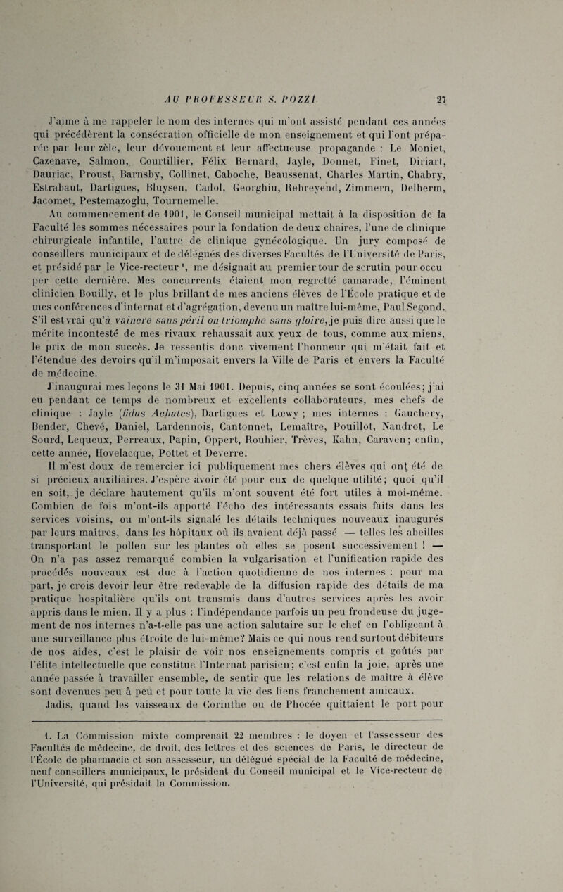 J’aime à me rappeler le nom des internes qui m’ont assisté pendant ces années qui précédèrent la consécration officielle de mon enseignement et qui font prépa¬ rée par leur zèle, leur dévouement et leur affectueuse propagande : Le Moniet, Cazenave, Salmon, Courtillier, Félix Bernard, Jayle, Donnet, Finet, Diriart, Dauriac, Proust, Barnsby, Collinet, Caboche, Beaussenat, Charles Martin, Chabry, Estrabaut, Dartigues, Bluysen, Cadol, Georghiu, Rebreyend, Zimmern, Delherm, Jacomet, Pestemazoglu, Tournemelle. Au commencement de 1901, le Conseil municipal mettait à la disposition de la Faculté les sommes nécessaires pour la fondation de deux chaires, l’une de clinique chirurgicale infantile, l’autre de clinique gynécologique. Un jury composé de conseillers municipaux et de délégués des diverses Facultés de l’Université de Paris, et présidé par le Vice-recteur1, me désignait au premier tour de scrutin pour occu per cette dernière. Mes concurrents étaient mon regretté camarade, l’éminent clinicien Bouilly, et le plus brillant de mes anciens élèves de l’École pratique et de mes conférences d’internat et d’agrégation, devenu un maître lui-même, Paul Segond. S’il est vrai qu’à vaincre sans péril on triomphe sans gloire, je puis dire aussi que le mérite incontesté de mes rivaux rehaussait aux yeux de tous, comme aux miens, le prix de mon succès. Je ressentis donc vivement l’honneur qui m’était fait et l’étendue des devoirs qu’il m’imposait envers la Ville de Paris et envers la Faculté de médecine. J'inaugurai mes leçons le 31 Mai 1901. Depuis, cinq années se sont écoulées; j’ai eu pendant ce temps de nombreux et excellents collaborateurs, mes chefs de clinique : Jayle (ficlus Aehates), Dartigues et Lœwy ; mes internes : Gauchery, Bender, Ghevé, Daniel, Lardennois, Gantonnet, Lemaître, Pouillot, Nandrot, Le Sourd, Lequeux, Perreaux, Papin, Oppert, Rouhier, Trêves, Kahn, Caraven; enfin, cette année, Hovelacque, Pottet et Deverre. Il m’est doux de remercier ici publiquement mes chers élèves qui onÇ été de si précieux auxiliaires. J’espère avoir été pour eux de quelque utilité; quoi qu’il en soit, je déclare hautement qu’ils m’ont souvent été fort utiles à moi-même. Combien de fois m’ont-ils apporté l’écho des intéressants essais faits dans les services voisins, ou m’ont-ils signalé les détails techniques nouveaux inaugurés par leurs maîtres, dans les hôpitaux où ils avaient déjà passé — telles les abeilles transportant le pollen sur les plantes où elles se posent successivement ! — On n’a pas assez remarqué combien la vulgarisation et l’unification rapide des procédés nouveaux est due à l’action quotidienne de nos internes : pour ma part, je crois devoir leur être redevable de la diffusion rapide des détails de ma pratique hospitalière qu’ils ont transmis dans d’autres services après les avoir appris dans le mien. Il y a plus : l’indépendance parfois un peu frondeuse du juge¬ ment de nos internes n’a-t-elle pas une action salutaire sur le chef en l’obligeant à une surveillance plus étroite de lui-même? Mais ce qui nous rend surtout débiteurs de nos aides, c’est le plaisir de voir nos enseignements compris et goûtés par l’élite intellectuelle que constitue l’Internat parisien; c’est enfin la joie, après une année passée à travailler ensemble, de sentir que les relations de maître à élève sont devenues peu à peu et pour toute la vie des liens franchement amicaux. Jadis, quand les vaisseaux de Corinthe ou de Phocée quittaient le port pour 1. La Commission mixte comprenait 22 membres : le doyen et l'assesseur des Facultés de médecine, de droit, des lettres et des sciences de Paris, le directeur de l’École de pharmacie et son assesseur, un délégué spécial de la Faculté de médecine, neuf conseillers municipaux, le président du Conseil municipal et le Vice-recteur de l’Université, qui présidait la Commission.