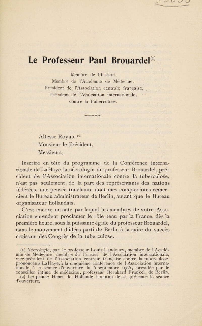 Membre de l’Institut. Membre de l’Académie de Médecine. Président de l’Association centrale française, Président de l’Association internationale, contre la Tuberculose. Altesse Royale <1 2) Monsieur le Président, Messieurs, Inscrire en tête du programme de la Conférence interna¬ tionale de LaHaye,la nécrologie du professeur Brouardel, pré¬ sident de l’Association internationale contre la tuberculose, n’est pas seulement, de la part des représentants des nations fédérées, une pensée touchante dont mes compatriotes remer¬ cient le Bureau administrateur de Berlin, autant que le Bureau organisateur hollandais. C’est encore un acte par lequel les membres de votre Asso¬ ciation entendent proclamer le rôle tenu par la France, dès la première heure, sous la puissante égide du professeur Brouardel, dans le mouvement d’idées parti de Berlin à la suite du succès croissant des Congrès de la tuberculose. (1) Nécrologie, par le professeur Louis Landouzy, membre de l’Acadé¬ mie de Médecine, membre du Conseil de l’Association internationale, vice-président de l’Association centrale Irançaise contre la tuberculose, prononcée à La Haye, à la cinquième conférence de l’Association interna¬ tionale, à la séance d’ouverture du 6 septembre 1906, présidée par le conseiller intime de médecine, professeur Bernhard Frankel, de Berlin. (2) Le prince Henri de Hollande honorait de sa présence la séance d’ouverture.