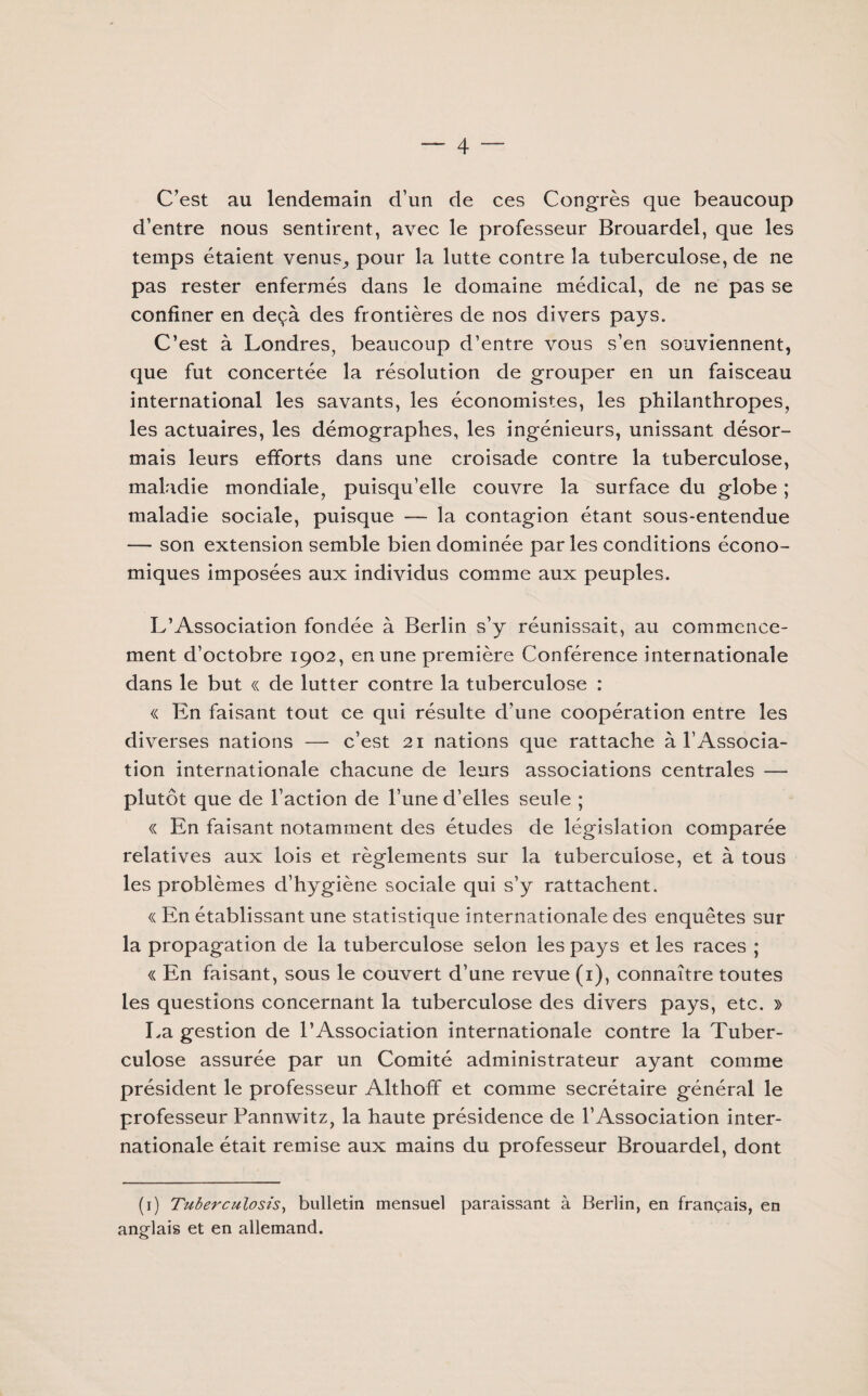 C'est au lendemain d’un de ces Congrès que beaucoup d’entre nous sentirent, avec le professeur Brouardel, que les temps étaient venus,, pour la lutte contre la tuberculose, de ne pas rester enfermés dans le domaine médical, de ne pas se confiner en deçà des frontières de nos divers pays. C’est à Londres, beaucoup d’entre vous s’en souviennent, que fut concertée la résolution de grouper en un faisceau international les savants, les économistes, les philanthropes, les actuaires, les démographes, les ingénieurs, unissant désor¬ mais leurs efforts dans une croisade contre la tuberculose, maladie mondiale, puisqu’elle couvre la surface du globe ; maladie sociale, puisque — la contagion étant sous-entendue — son extension semble bien dominée parles conditions écono¬ miques imposées aux individus comme aux peuples. L’Association fondée à Berlin s’y réunissait, au commence¬ ment d’octobre 1902, en une première Conférence internationale dans le but « de lutter contre la tuberculose : « En faisant tout ce qui résulte d’une coopération entre les diverses nations — c’est 21 nations que rattache à l’Associa¬ tion internationale chacune de leurs associations centrales — plutôt que de l’action de l’une d’elles seule ; « En faisant notamment des études de législation comparée relatives aux lois et règlements sur la tuberculose, et à tous les problèmes d’hygiène sociale qui s’y rattachent. « En établissant une statistique internationale des enquêtes sur la propagation de la tuberculose selon les pays et les races ; « En faisant, sous le couvert d’une revue (1), connaître toutes les questions concernant la tuberculose des divers pays, etc. » La gestion de l’Association internationale contre la Tuber¬ culose assurée par un Comité administrateur ayant comme président le professeur Althoff et comme secrétaire général le professeur Pannwitz, la haute présidence de l’Association inter¬ nationale était remise aux mains du professeur Brouardel, dont (1) Tuberculoses, bulletin mensuel paraissant à Berlin, en français, en anglais et en allemand.