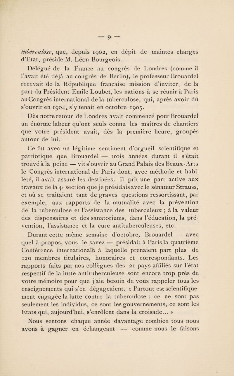 tuberctclose, que, depuis 1902, en dépit de maintes charges d’Etat, préside M. Léon Bourgeois. Délégué de la France au congrès de Londres (comme il l’avait été déjà au congrès de Berlin), le professeur Brouardel recevait de la République française mission d’inviter, de la part du Président Emile Loubet, les nations à se réunir à Paris au Congrès international delà tuberculose, qui, après avoir dû svouvrir en 1904,, s’y tenait en octobre 1905. Dès notre retour de Londres avait commencé pour Brouardel un énorme labeur qu’ont seuls connu les maîtres de chantiers que votre président avait, dès la première heure, groupés autour de lui. Ce fut avec un légitime sentiment d’orgueil scientifique et patriotique que Brouardel — trois années durant il s’était trouvé à la peine — vit s’ouvrir au Grand Palais des Beaux-Arts le Congrès international de Paris dont, avec méthode et habi¬ leté, il avait assuré les destinées. Il prit une part active aux travaux de la 4e section que je présidais avec le sénateur Strauss, et où se traitaient tant de graves questions ressortissant, par exemple, aux rapports de la mutualité avec la prévention de la tuberculose et l'assistance des tuberculeux ; à la valeur des dispensaires et des sanatoriums, dans l’éducation, la pré¬ vention, l’assistance et la cure antituberculeuses, etc. Durant cette même semaine d’octobre, Brouardel — avec quel à-propos, vous le savez — présidait à Paris la quatrième Conférence internationale à laquelle prenaient part plus de 120 membres titulaires, honoraires et correspondants. Les rapports faits par nos collègues des 21 pays affiliés sur l’état respectif de la lutte antituberculeuse sont encore trop près de votre mémoire pour que j’aie besoin de vous rappeler tous les enseignements qui s’en dégageaient. « Partout est scientifique¬ ment engagée la lutte contre la tuberculose : ce ne sont pas seulement les individus, ce sont les gouvernements, ce sont les Etats qui, aujourd’hui, s’enrôlent dans la croisade... » Nous sentons chaque année davantage combien tous nous avons à gagner en échangeant comme nous le faisons