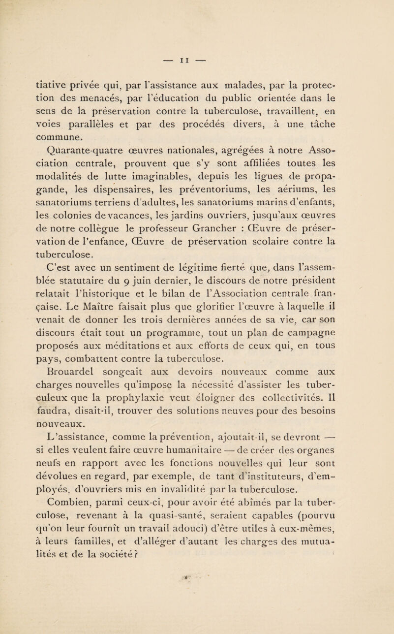 tiative privée qui, par l’assistance aux malades, par la protec¬ tion des menacés, par l’éducation du public orientée dans le sens de la préservation contre la tuberculose, travaillent, en voies parallèles et par des procédés divers, à une tâche commune. Quarante-quatre œuvres nationales, agrégées à notre Asso¬ ciation centrale, prouvent que s’y sont affiliées toutes les modalités de lutte imaginables, depuis les ligues de propa¬ gande, les dispensaires, les préventoriums, les aériums, les sanatoriums terriens d’adultes, les sanatoriums marins d’enfants, les colonies de vacances, les jardins ouvriers, jusqu’aux œuvres de notre collègue le professeur Grancher : Œuvre de préser¬ vation de l’enfance^ Œuvre de préservation scolaire contre la tuberculose. C’est avec un sentiment de légitime fierté que, dans l’assem¬ blée statutaire du 9 juin dernier, le discours de notre président relatait l’historique et le bilan de l’Association centrale fran¬ çaise. Le Maître faisait plus que glorifier l’œuvre à laquelle il venait de donner les trois dernières années de sa vie, car son discours était tout un programme, tout un plan de campagne proposés aux méditations et aux efforts de ceux qui, en tous pays, combattent contre la tuberculose. Brouardel songeait aux devoirs nouveaux comme aux charges nouvelles qu’impose la nécessité d’assister les tuber¬ culeux que la prophylaxie veut éloigner des collectivités. Il faudra, disait-il, trouver des solutions neuves pour des besoins nouveaux. L’assistance, comme la prévention, ajoutait-il, se devront — si elles veulent faire œuvre humanitaire —- de créer des organes neufs en rapport avec les fonctions nouvelles qui leur sont dévolues en regard, par exemple, de tant d’instituteurs, d’em¬ ployés, d’ouvriers mis en invalidité par la tuberculose. Combien, parmi ceux-ci, pour avoir été abîmés par la tuber¬ culose, revenant à la quasi-santé, seraient capables (pourvu qu’on leur fournît un travail adouci) d’être utiles à eux-mêmes, à leurs familles, et d’alléger d’autant les charges des mutua¬ lités et de la société?