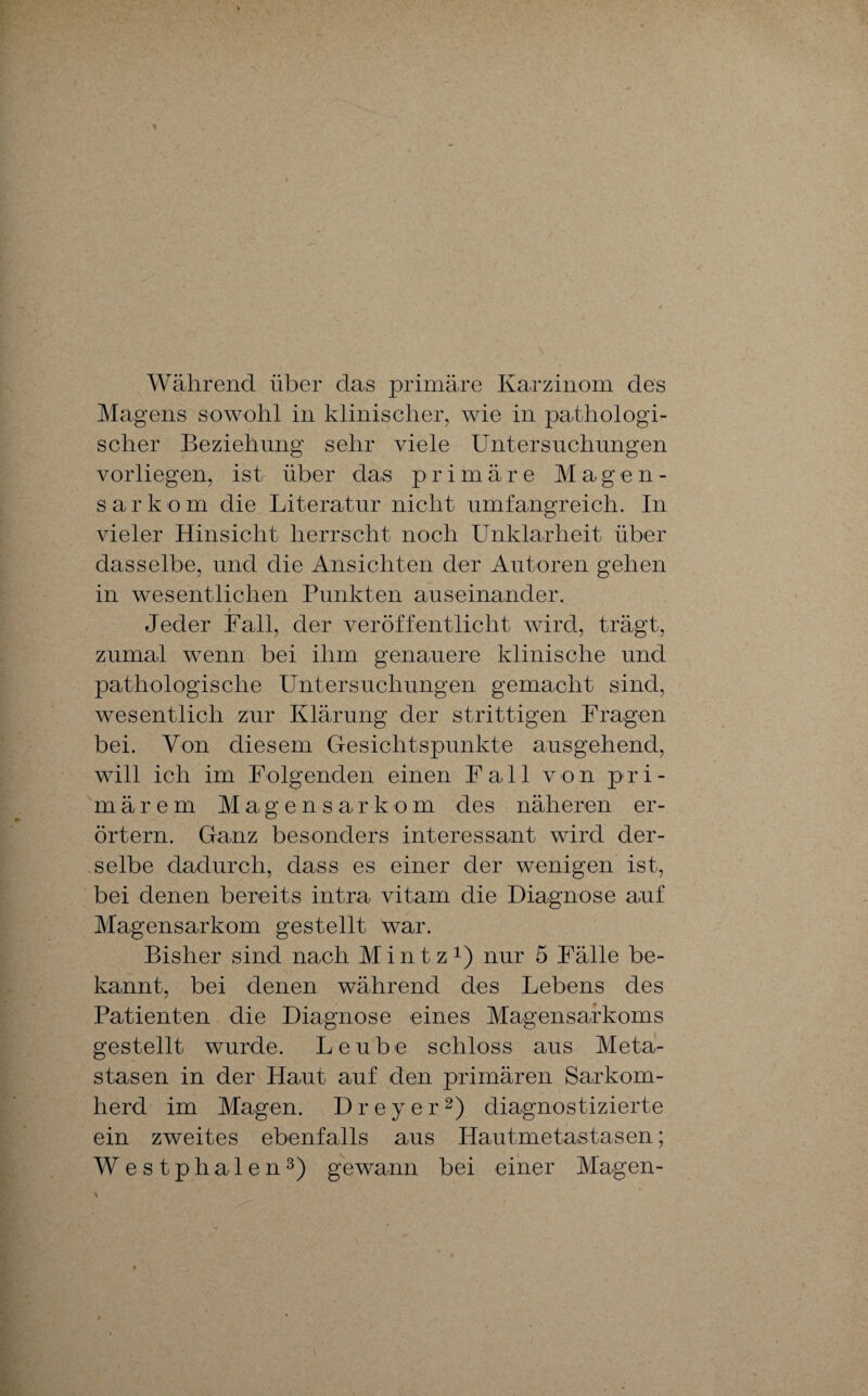 Während über das primäre Karzinom des Magens sowohl in klinischer, wie in pathologi¬ scher Beziehung sehr viele Untersuchungen vorliegen, ist über das primäre Magen¬ sarkom die Literatur nicht umfangreich. In vieler Hinsicht herrscht noch Unklarheit über dasselbe, und die Ansichten der Autoren gehen in wesentlichen Punkten auseinander. $ Jeder Fall, der veröffentlicht wird, trägt, zumal wenn bei ihm genauere klinische und pathologische Untersuchungen gemacht sind, wesentlich zur Klärung der strittigen Fragen bei. Von diesem Gesichtspunkte ausgehend, will ich im Folgenden einen Fall von pri¬ märem Magensarkom des näheren er¬ örtern. Ganz besonders interessant wird der¬ selbe dadurch, dass es einer der wenigen ist, bei denen bereits intra vitam die Diagnose auf Magensarkom gestellt war. Bisher sind nach M i n t z x) nur 5 Fälle be¬ kannt, bei denen während des Lebens des Patienten die Diagnose eines Magensarkoms gestellt wurde. Leube schloss aus Meta¬ stasen in der Haut auf den primären Sarkom¬ herd im Magen. D r e y e r2) diagnostizierte ein zweites ebenfalls aus Hautmetastasen; W estphalen3) gewann bei einer Magen-