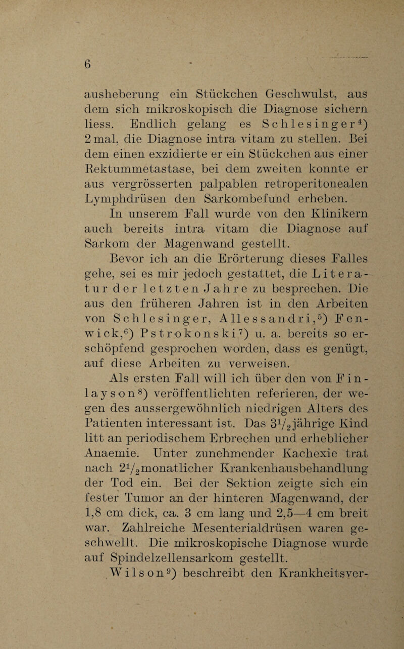 ausheberung ein Stückchen Greschwulst, ans dem sich mikroskopisch die Diagnose sichern liess. Endlich gelang es Schlesinger4) 2 mal, die Diagnose intra vitam zu stellen. Bei dem einen exzidierte er ein Stückchen aus einer Rektummetastase, bei dem zweiten konnte er aus vergrösserten palpablen retroperitonealen Lymphdrüsen den Sarkombefund erheben. In unserem Fall wurde von den Klinikern auch bereits intra vitam die Diagnose auf Sarkom der Magenwand gestellt. Bevor ich an die Erörterung dieses Falles gehe, sei es mir jedoch gestattet, die Litera¬ tu r der letzten Jahre zu besprechen. Die aus den früheren Jahren ist in den Arbeiten von Schlesinger, Allessandri,5) Fen- wick,6) Pstrokonski7) u. a. bereits so er¬ schöpfend gesprochen worden, dass es genügt, auf diese Arbeiten zu verweisen. Als ersten Fall will ich über den von F i n - layson8) veröffentlichten referieren, der we¬ gen des aussergewöhnlich niedrigen Alters des Patienten interessant ist. Das 34/2 jährige Kind litt an periodischem Erbrechen und erheblicher Anaemie. Unter zunehmender Kachexie trat nach 24/2monatlicher Krankenhausbehandlung der Tod ein. Bei der Sektion zeigte sich ein fester Tumor an der hinteren Magenwand, der 1,8 cm dick, ca. 3 cm lang und 2,5—4 cm breit war. Zahlreiche Mesenterialdrüsen waren ge¬ schwellt. Die mikroskopische Diagnose wurde auf Spindelzellensarkom gestellt. Wilson9) beschreibt den Krankheitsver-