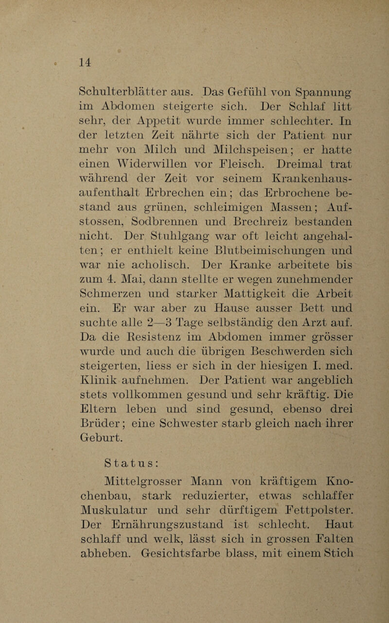 Schulterblätter ans. Das Gefühl von Spannung im Abdomen steigerte sich. Der Schlaf litt sehr, der Appetit wurde immer schlechter. In der letzten Zeit nährte sich der Patient nur mehr von Milch und Milchspeisen; er hatte einen Widerwillen vor Fleisch. Dreimal trat während der Zeit vor seinem Krankenhaus¬ aufenthalt Erbrechen ein; das Erbrochene be¬ stand aus grünen, schleimigen Massen; Auf- stossen, Sodbrennen und Brechreiz bestanden nicht. Der Stuhlgang war oft leicht angehal¬ ten ; er enthielt keine Blutbeimischungen und war nie acholisch. Der Kranke arbeitete bis zum 4. Mai, dann stellte er wegen zunehmender Schmerzen und starker Mattigkeit die Arbeit ein. Er war aber zu Hause ausser Bett und suchte alle 2—3 Tage selbständig den Arzt auf. Da die Resistenz im Abdomen immer grösser wurde und auch die übrigen Beschwerden sich steigerten, liess er sich in der hiesigen I. med. Klinik aufnehmen. Der Patient war angeblich stets vollkommen gesund und sehr kräftig. Die Eltern leben und sind gesund, ebenso drei Brüder; eine Schwester starb gleich nach ihrer Geburt. Status: Mittelgrosser Mann von kräftigem Kno¬ chenbau, stark reduzierter, etwas schlaffer Muskulatur und sehr dürftigem Fettpolster. Der Ernährungszustand ist schlecht. Haut schlaff und welk, lässt sich in grossen Falten abheben. Gesichtsfarbe blass, mit einem Stich