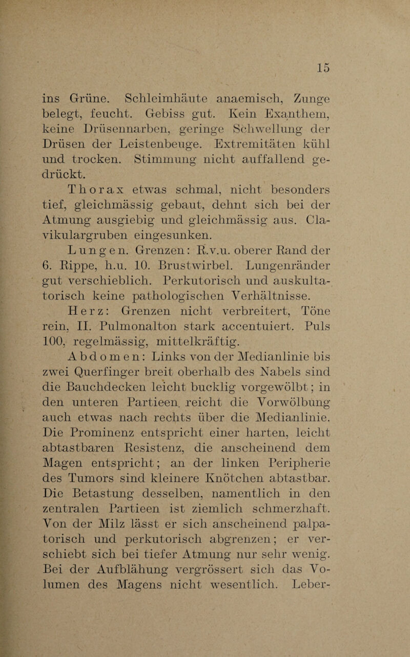 ins Grüne. Schleimhäute anaemisch, Zunge belegt, feucht. Gebiss gut. Kein Exanthem, keine Drüsennarben, geringe Schwellung der Drüsen der Leistenbeuge. Extremitäten kühl und trocken. Stimmung nicht auffallend ge¬ drückt. Thorax etwas schmal, nicht besonders tief, gleichmässig gebaut, dehnt sich bei der Atmung ausgiebig und gleichmässig aus. Cla- vikulargruben eingesunken. Lungen. Grenzen: R.v.u. oberer Rand der 6. Rippe, h.u. 10. Brustwirbel. Lungenränder gut verschieblich. Perkutorisch und auskulta¬ torisch keine pathologischen Verhältnisse. Herz: Grenzen nicht verbreitert, Töne rein. II. Pulmonalton stark accentuiert. Puls 100, regelmässig, mittelkräftig. Abdomen: Links von der Medianlinie bis zwei Querfinger breit oberhalb des Nabels sind die Bauchdecken leicht bucklig vorgewölbt; in den unteren Partieen reicht die Vorwölbung auch etwas nach rechts über die Medianlinie. Die Prominenz entspricht einer harten, leicht ab tastbaren Resistenz, die anscheinend dem Magen entspricht; an der linken Peripherie des Tumors sind kleinere Knötchen abtastbar. Die Betastung desselben, namentlich in den zentralen Partieen ist ziemlich schmerzhaft. Von der Milz lässt er sich anscheinend palpa- torisch und perkutorisch abgrenzen; er ver¬ schiebt sich bei tiefer Atmung nur sehr wenig. Bei der Aufblähung vergrössert sich das Vo¬ lumen des Magens nicht wesentlich. Leber-
