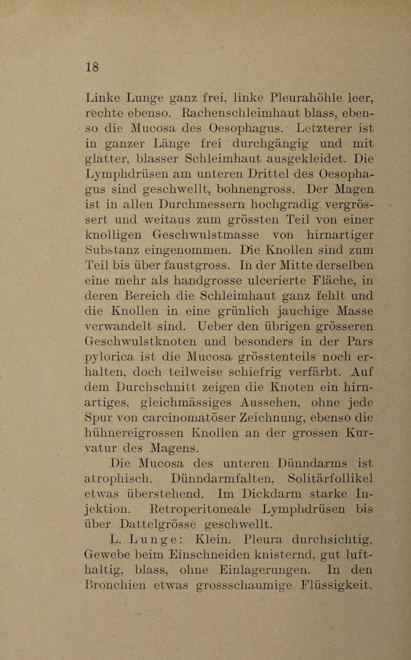 Linke Lunge ganz frei, linke Pleurahöhle leer, rechte ebenso. Rachenschleimhaut blass, eben¬ so die Mucosa des Oesophagus. Letzterer ist in ganzer Länge frei durchgängig und mit glatter, blasser Schleimhaut ausgekleidet. Die Lymphdrüsen am unteren Drittel des Oesopha¬ gus sind geschwellt, bohnengross. Der Magen ist in allen Durchmessern hochgradig vergrös- sert und weitaus zum grössten Teil von einer knolligen Geschwulstmasse von hirnartiger Substanz eingenommen. Die Knollen sind zum Teil bis über faustgross. In der Mitte derselben eine mehr als handgrosse ulcerierte Fläche, in deren Bereich die Schleimhaut ganz fehlt und die Knollen in eine grünlich jauchige Masse verwandelt sind. Ueber den übrigen grösseren Geschwulstknoten und besonders in der Pars pylorica ist die Mucosa grösstenteils noch er¬ halten, doch teilweise schiefrig verfärbt. Auf dem Durchschnitt zeigen die Knoten ein hirn¬ artiges, gleichmässiges Aussehen, ohne jede Spur von carcinomatöser Zeichnung, ebenso die hühnereigrossen Knollen an der grossen Kur¬ vatur des Magens. Die Mucosa des unteren Dünndarms ist atrophisch. Dünndarmfalten, Solitärfollikel etwas überstehend. Im Dickdarm starke In¬ jektion. Retroperitoneale Lymphdrüsen bis über Dattelgrösse geschwellt. L. Lunge: Klein. Pleura durchsichtig. Gewebe beim Einschneiden knisternd, gut luft¬ haltig, blass, ohne Einlagerungen. In den Bronchien etwas grossschaumige Flüssigkeit.