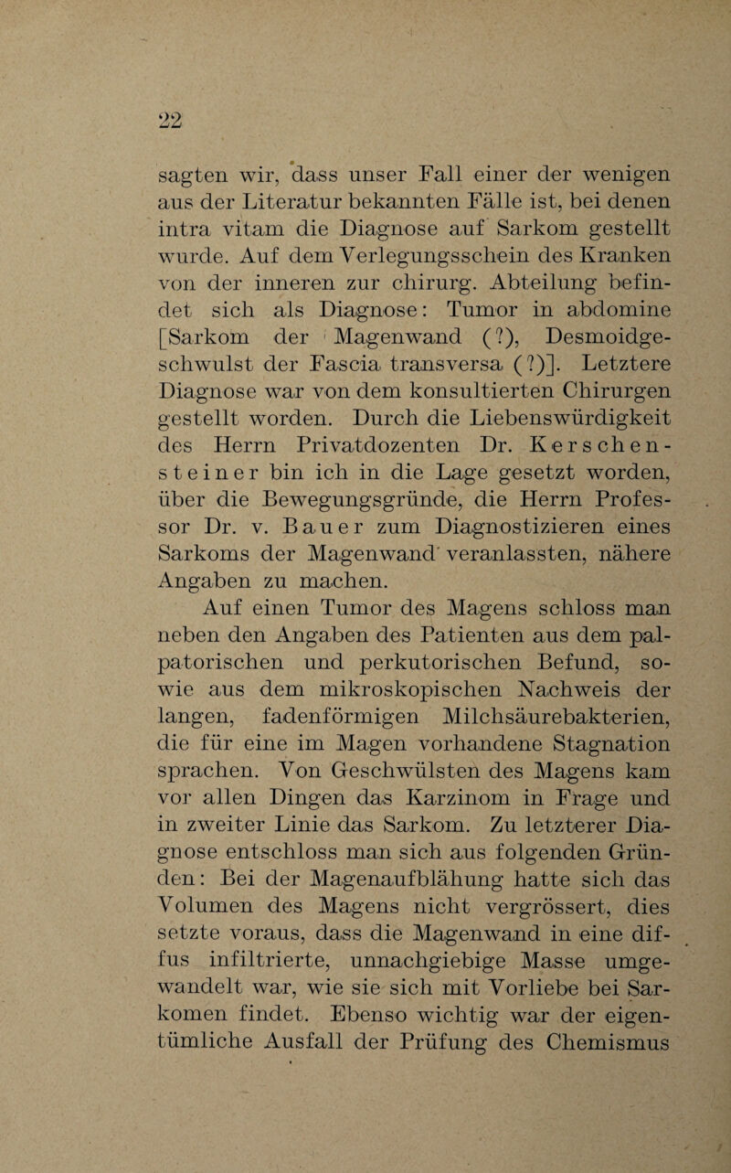 sagten wir, dass unser Fall einer der wenigen aus der Literatur bekannten Fälle ist, bei denen intra vitam die Diagnose auf Sarkom gestellt wurde. Auf dem Verlegung«schein des Kranken von der inneren zur Chirurg. Abteilung befin¬ det sich als Diagnose: Tumor in abdomine [Sarkom der Magenwand (?), Desmoidge- schwulst der Fas eia transversa (?)]. Letztere Diagnose war von dem konsultierten Chirurgen gestellt worden. Durch die Liebenswürdigkeit des Herrn Privatdozenten Dr. Kerschen¬ ste i n e r bin ich in die Lage gesetzt worden, über die Bewegungsgründe, die Herrn Profes¬ sor Dr. v. Bauer zum Diagnostizieren eines Sarkoms der Magenwand veranlagten, nähere Angaben zu machen. Auf einen Tumor des Magens schloss man neben den Angaben des Patienten aus dem pal- patorischen und perkutorischen Befund, so¬ wie aus dem mikroskopischen Nachweis der langen, fadenförmigen Milchsäurebakterien, die für eine im Magen vorhandene Stagnation sprachen. Von Geschwülsten des Magens kam vor allen Dingen das Karzinom in Frage und in zweiter Linie das Sarkom. Zu letzterer Dia¬ gnose entschloss man sich aus folgenden Grün¬ den : Bei der Magenaufblähung hatte sich das Volumen des Magens nicht vergrössert, dies setzte voraus, dass die Magenwand in eine dif¬ fus infiltrierte, unnachgiebige Masse umge¬ wandelt war, wie sie sich mit Vorliebe bei Sar¬ komen findet. Ebenso wichtig war der eigen¬ tümliche Ausfall der Prüfung des Chemismus