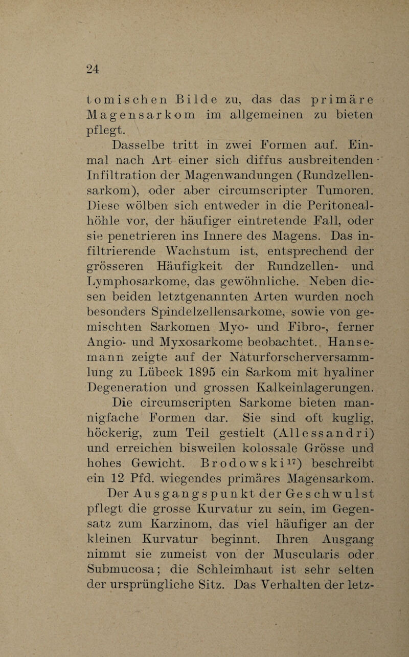 to mischen Bilde zu, das das primäre Magensar k o m im allgemeinen zu bieten pflegt. Dasselbe tritt in zwei Formen auf. Ein¬ mal nach Art einer sich diffus ausbreitenden Infiltration der Magenwandungen (Rundzellen¬ sarkom), oder aber circumscripter Tumoren. Diese wölben sich entweder in die Peritoneal¬ höhle vor, der häufiger eintretende Fall, oder sie penetrieren ins Innere des Magens. Das in¬ filtrierende Wachstum ist, entsprechend der grösseren Häufigkeit der Rundzellen- und Lymphosarkome, das gewöhnliche. Neben die¬ sen beiden letztgenannten Arten wurden noch besonders Spindelzellensarkome, sowie von ge¬ mischten Sarkomen Myo- und Fibro-, ferner Angio- und Myxosarkome beobachtet. Hanse¬ mann zeigte auf der Naturforscherversamm¬ lung zu Lübeck 1895 ein Sarkom mit hyaliner Degeneration und grossen Kalkeinlagerungen. Die circumscripten Sarkome bieten man¬ nigfache Formen dar. Sie sind oft kuglig, höckerig, zum Teil gestielt (Alle ssandr i) und erreichen bisweilen kolossale Grösse und hohes Gewicht. Brodowski17) beschreibt ein 12 Pfd. wiegendes primäres Magensarkom. Der Au s gang spunkt der Ge schwul st pflegt die grosse Kurvatur zu sein, im Gegen¬ satz zum Karzinom, das viel häufiger an der kleinen Kurvatur beginnt. Ihren Ausgang nimmt sie zumeist von der Muscularis oder Submucosa; die Schleimhaut ist sehr selten der ursprüngliche Sitz. Das Verhalten der letz-