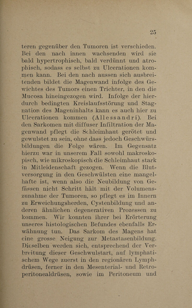 teren gegenüber den Tumoren ist verschieden. Bei den nach innen wachsenden wird sie bald hypertrophisch, bald verdünnt und atro¬ phisch, sodass es selbst zu Ulcerationen kom¬ men kann. Bei den nach aussen sich ausbrei- \ tenden bildet die Magenwand infolge des Ge¬ wichtes des Tumors einen Trichter, in den die Mucosa hineingezogen wird. Infolge der hier¬ durch bedingten Kreislaufsstörung und Stag¬ nation des Mageninhalts kann es auch hier zu Ulcerationen kommen (All e ssandr i). Bei den Sarkomen mit diffuser Infiltration der Ma¬ genwand pflegt die Schleimhaut gerötet und gewulstet zu sein, ohne dass jedoch Geschwürs¬ bildungen die Folge wären. Im Gegensatz hierzu war in unserem Fall sowohl makrosko¬ pisch, wie mikroskopisch die Schleimhaut stark in Mitleidenschaft gezogen. Wenn die Blut¬ versorgung in den Geschwülsten eine mangel¬ hafte ist, wenn also die Neubildung von Ge- fässen nicht Schritt hält mit der Volumens¬ zunahme der Tumoren, so pflegt es im Innern zu Erweichungsherden, Cystenbildung und an¬ deren ähnlichen degenerativen Prozessen zu kommen. Wir konnten ihrer bei Erörterung unseres histologischen Befundes ebenfalls Er¬ wähnung tun. Das Sarkom des Magens hat eine grosse Neigung zur Metastasenbildung. Dieselben werden sich, entsprechend der Ver¬ breitung dieger Geschwulstart, auf lymphati¬ schem Wege zuerst in den regionären Lymph- drüsen, ferner in den Mesenterial- und Retro- peritonealdrüsen, sowie im Peritoneum und