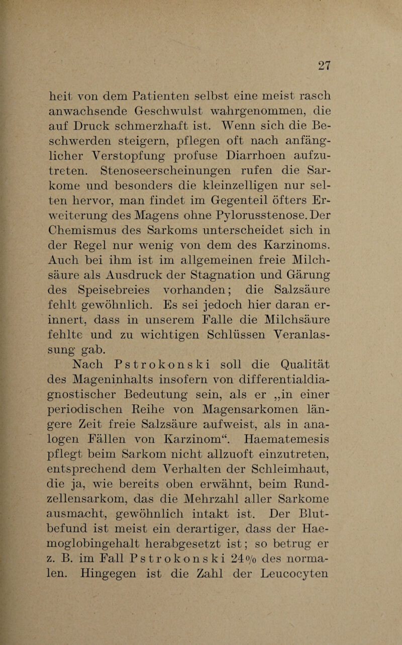 heit von dem Patienten selbst eine meist rasch anwachsende Geschwulst wahrgenommen, die auf Druck schmerzhaft ist. Wenn sich die Be¬ schwerden steigern, pflegen oft nach anfäng¬ licher Verstopfung profuse Diarrhoen aufzu¬ treten. Stenoseerscheinungen rufen die Sar¬ kome und besonders die kleinzelligen nur sel¬ ten hervor, man findet im Gegenteil öfters Er¬ weiterung des Magens ohne Pylorusstenose. Der Chemismus des Sarkoms unterscheidet sich in der Regel nur wenig von dem des Karzinoms. Auch bei ihm ist im allgemeinen freie Milch¬ säure als Ausdruck der Stagnation und Gärung des Speisebreies vorhanden; die Salzsäure fehlt gewöhnlich. Es sei jedoch hier daran er¬ innert. dass in unserem Falle die Milchsäure j fehlte und zu wichtigen Schlüssen Veranlas¬ sung gab. Nach Pstrokonski soll die Qualität des Mageninhalts insofern von differentialdia¬ gnostischer Bedeutung sein, als er „in einer periodischen Reihe von Magensarkomen län¬ gere Zeit freie Salzsäure aufweist, als in ana¬ logen Fällen von Karzinom“. Haematemesis pflegt beim Sarkom nicht allzuoft einzutreten, entsprechend dem Verhalten der Schleimhaut, die ja, wie bereits oben erwähnt, beim Rund¬ zellensarkom, das die Mehrzahl aller Sarkome ansmacht, gewöhnlich intakt ist. Der Blut¬ befund ist meist ein derartiger, dass der Hae- moglobingehalt herabgesetzt ist; so betrug er z. B. im Fall Pstrokonski 24 o/o des norma¬ len. Hingegen ist die Zahl der Leucocyten