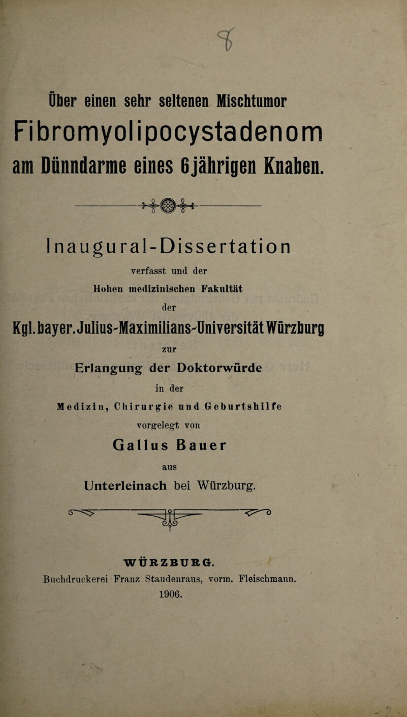 Über einen sehr seltenen Mischtumor Fibromyolipocystadenom am Dünndarme eines 6jährigen Knaben. -HMS1MH- Inaugural- Dissertation verfasst und der Hohen medizinischen Fakultät der Kgl. bayer. JuliusdMaximiliansdJniversität Würzburg zur Erlangung der Doktorwürde in der Medizin, Chirurgie und Geburtshilfe vorgelegt von Gallus Bauer Unterleinach bei Würzburg. WÜRZBURG. Buchdruckern Franz Staudenraus, vorm. Fleischmann. 1906.