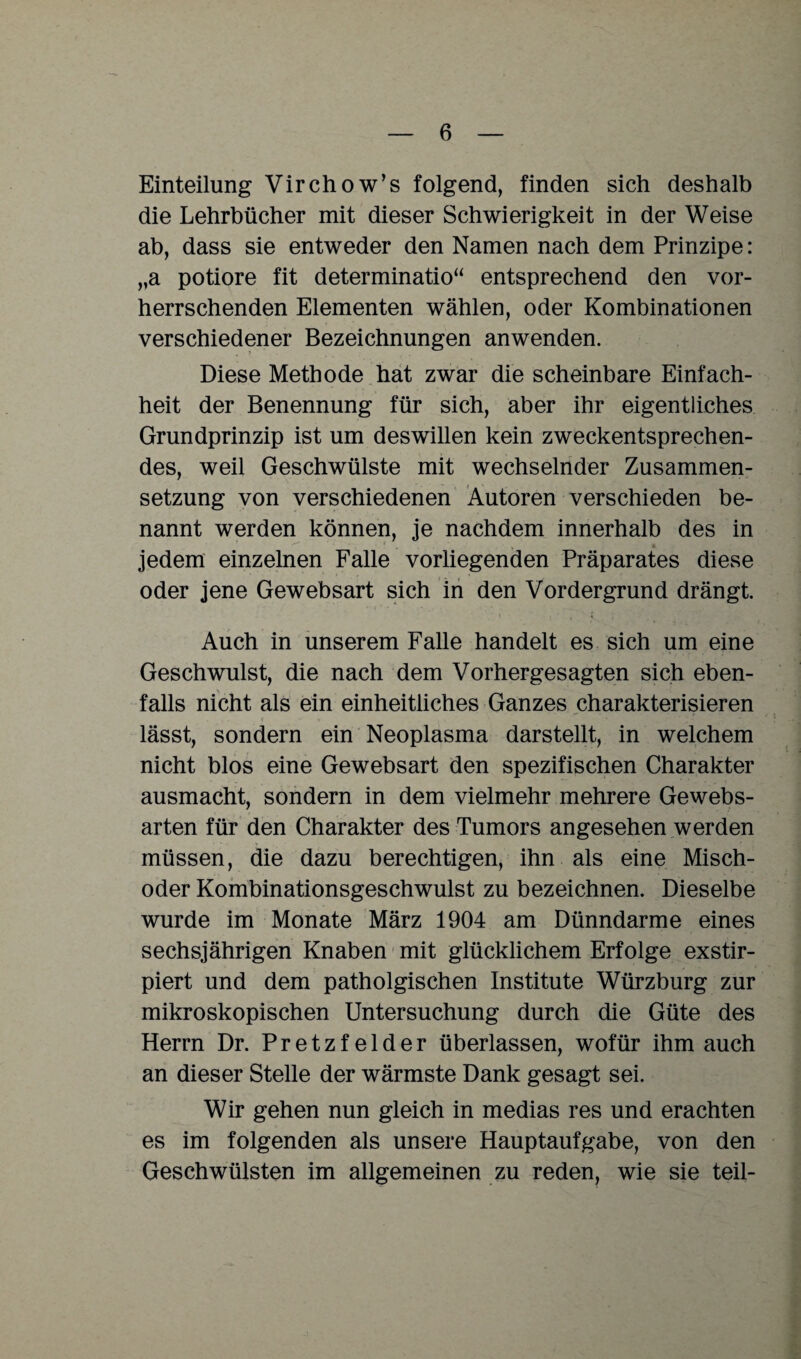 Einteilung Virchow’s folgend, finden sich deshalb die Lehrbücher mit dieser Schwierigkeit in der Weise ab, dass sie entweder den Namen nach dem Prinzipe: „a potiore fit determinatio“ entsprechend den vor¬ herrschenden Elementen wählen, oder Kombinationen verschiedener Bezeichnungen anwenden. Diese Methode hat zwar die scheinbare Einfach¬ heit der Benennung für sich, aber ihr eigentliches Grundprinzip ist um deswillen kein zweckentsprechen¬ des, weil Geschwülste mit wechselnder Zusammen¬ setzung von verschiedenen Autoren verschieden be¬ nannt werden können, je nachdem innerhalb des in ! , _ a jedem einzelnen Falle vorliegenden Präparates diese oder jene Gewebsart sich in den Vordergrund drängt. Auch in unserem Falle handelt es sich um eine Geschwulst, die nach dem Vorhergesagten sich eben¬ falls nicht als ein einheitliches Ganzes charakterisieren lässt, sondern ein Neoplasma darstellt, in welchem nicht blos eine Gewebsart den spezifischen Charakter ausmacht, sondern in dem vielmehr mehrere Gewebs- arten für den Charakter des Tumors angesehen werden müssen, die dazu berechtigen, ihn als eine Misch¬ oder Kombinationsgeschwulst zu bezeichnen. Dieselbe wurde im Monate März 1904 am Dünndarme eines sechsjährigen Knaben mit glücklichem Erfolge exstir- piert und dem patholgischen Institute Würzburg zur mikroskopischen Untersuchung durch die Güte des Herrn Dr. Pretzfelder überlassen, wofür ihm auch an dieser Stelle der wärmste Dank gesagt sei. Wir gehen nun gleich in medias res und erachten es im folgenden als unsere Hauptaufgabe, von den Geschwülsten im allgemeinen zu reden, wie sie teil-