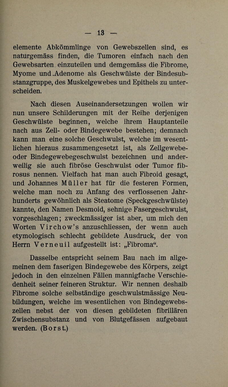 elemente Abkömmlinge von Gewebszellen sind, es naturgemäss finden, die Tumoren einfach nach den Gewebsarten einzuteilen und demgemäss die Fibrome, Myome und .Adenome als Geschwülste der Bindesub¬ stanzgruppe, des Muskelgewebes und Epithels zu unter¬ scheiden. Nach diesen Auseinandersetzungen wollen wir nun unsere Schilderungen mit der Reihe derjenigen Geschwülste beginnen, welche ihrem Hauptanteile nach aus Zell- oder Bindegewebe bestehen; demnach kann man eine solche Geschwulst, welche im wesent¬ lichen hieraus zusammengesetzt ist, als Zellgewebe¬ oder Bindegewebegeschwulst bezeichnen und ander- weilig sie auch fibröse Geschwulst oder Tumor fib- rosus nennen. Vielfach hat man auch Fibroid gesagt, und Johannes Müller hat für die festeren Formen, welche man noch zu Anfang des verflossenen Jahr¬ hunderts gewöhnlich als Steatome (Speckgeschwülste) kannte, den Namen Desmoid, sehnige Fasergeschwulst, vorgeschlagen; zweckmässiger ist aber, um mich den Worten Virchow’s anzuschliessen, der wenn auch etymologisch schlecht gebildete Ausdruck, der von Herrn Verneuil auf gestellt ist: „Fibroma“. Dasselbe entspricht seinem Bau nach im allge¬ meinen dem faserigen Bindegewebe des Körpers, zeigt jedoch in den einzelnen Fällen mannigfache Verschie¬ denheit seiner feineren Struktur. Wir nennen deshalb Fibrome solche selbständige geschwulstmässige Neu- büdungen, welche im wesentlichen von Bindegewebs¬ zellen nebst der von diesen gebildeten fibrillären Zwischensubstanz und von Blutgefässen aufgebaut werden. (Borst.)