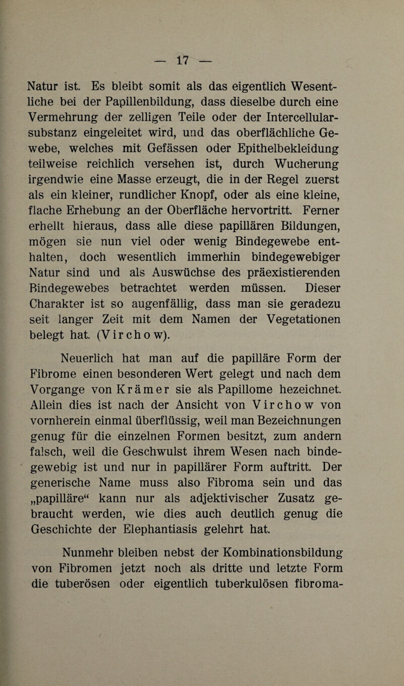 Natur ist. Es bleibt somit als das eigentlich Wesent¬ liche bei der Papillenbildung, dass dieselbe durch eine Vermehrung der zelligen Teile oder der Intercellular¬ substanz eingeleitet wird, und das oberflächliche Ge¬ webe, welches mit Gefässen oder Epithelbekleidung teilweise reichlich versehen ist, durch Wucherung irgendwie eine Masse erzeugt, die in der Regel zuerst als ein kleiner, rundlicher Knopf, oder als eine kleine, flache Erhebung an der Oberfläche hervortritt. Ferner erhellt hieraus, dass alle diese papillären Bildungen, mögen sie nun viel oder wenig Bindegewebe ent¬ halten, doch wesentlich immerhin bindegewebiger Natur sind und als Auswüchse des präexistierenden Bindegewebes betrachtet werden müssen. Dieser Charakter ist so augenfällig, dass man sie geradezu seit langer Zeit mit dem Namen der Vegetationen belegt hat (V i r c h o w). Neuerlich hat man auf die papilläre Form der Fibrome einen besonderen Wert gelegt und nach dem Vorgänge von Krämer sie als Papillome bezeichnet. Allein dies ist nach der Ansicht von Virchow von vornherein einmal überflüssig, weil man Bezeichnungen genug für die einzelnen Formen besitzt, zum andern falsch, weil die Geschwulst ihrem Wesen nach binde¬ gewebig ist und nur in papillärer Form auftritt. Der generische Name muss also Fibroma sein und das „papilläre“ kann nur als adjektivischer Zusatz ge¬ braucht werden, wie dies auch deutlich genug die Geschichte der Elephantiasis gelehrt hat. Nunmehr bleiben nebst der Kombinationsbildung von Fibromen jetzt noch als dritte und letzte Form die tuberösen oder eigentlich tuberkulösen fibroma-