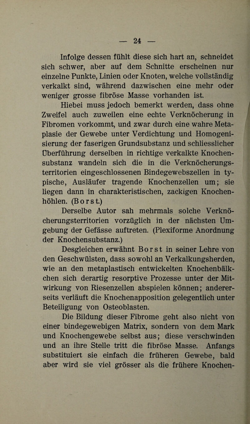 Infolge dessen fühlt diese sich hart an, schneidet sich schwer, aber auf dem Schnitte erscheinen nur einzelne Punkte, Linien oder Knoten, welche vollständig verkalkt sind, während dazwischen eine mehr oder weniger grosse fibröse Masse vorhanden ist. Hiebei muss jedoch bemerkt werden, dass ohne Zweifel auch zuweilen eine echte Verknöcherung in Fibromen vorkommt, und zwar durch eine wahre Meta¬ plasie der Gewebe unter Verdichtung und Homogeni¬ sierung der faserigen Grundsubstanz und schliesslicher Überführung derselben in richtige verkalkte Knochen¬ substanz wandeln sich die in die Verknöcherungs¬ territorien eingeschlossenen Bindegewebszellen in ty¬ pische, Ausläufer tragende Knochenzellen um; sie liegen dann in charakteristischen, zackigen Knochen¬ höhlen. (Borst.) Derselbe Autor sah mehrmals solche Verknö¬ cherungsterritorien vorzüglich in der nächsten Um¬ gebung der Gefässe auftreten. (Plexiforme Anordnung der Knochensubstanz.) Desgleichen erwähnt Borst in seiner Lehre von den Geschwülsten, dass sowohl an Verkalkungsherden, wie an den metaplastisch entwickelten Knochenbälk- chen sich derartig resorptive Prozesse unter der Mit¬ wirkung von Riesenzellen abspielen können; anderer¬ seits verläuft die Knochenapposition gelegentlich unter Beteiligung von Osteoblasten. Die Bildung dieser Fibrome geht also nicht von einer bindegewebigen Matrix, sondern von dem Mark und Knochengewebe selbst aus; diese verschwinden und an ihre Stelle tritt die fibröse Masse. Anfangs substituiert sie einfach die früheren Gewebe, bald aber wird sie viel grösser als die frühere Knochen-