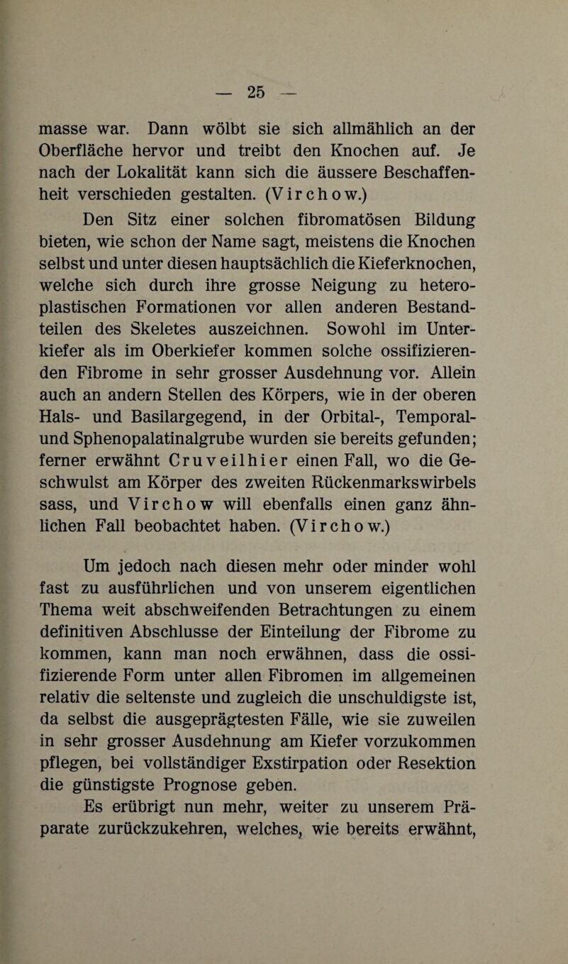 masse war. Dann wölbt sie sich allmählich an der Oberfläche hervor und treibt den Knochen auf. Je nach der Lokalität kann sich die äussere Beschaffen¬ heit verschieden gestalten. (V i r c h o w.) Den Sitz einer solchen fibromatösen Bildung bieten, wie schon der Name sagt, meistens die Knochen selbst und unter diesen hauptsächlich die Kieferknochen, welche sich durch ihre grosse Neigung zu hetero¬ plastischen Formationen vor allen anderen Bestand¬ teilen des Skeletes auszeichnen. Sowohl im Unter¬ kiefer als im Oberkiefer kommen solche ossifizieren¬ den Fibrome in sehr grosser Ausdehnung vor. Allein auch an andern Stellen des Körpers, wie in der oberen Hals- und Basilargegend, in der Orbital-, Temporal¬ und Sphenopalatinalgrube wurden sie bereits gefunden; ferner erwähnt Cruveilhier einen Fall, wo die Ge¬ schwulst am Körper des zweiten Rückenmarkswirbels sass, und Virchow will ebenfalls einen ganz ähn¬ lichen Fall beobachtet haben. (Virchow.) Um jedoch nach diesen mehr oder minder wohl fast zu ausführlichen und von unserem eigentlichen Thema weit abschweifenden Betrachtungen zu einem definitiven Abschlüsse der Einteilung der Fibrome zu kommen, kann man noch erwähnen, dass die ossi¬ fizierende Form unter allen Fibromen im allgemeinen relativ die seltenste und zugleich die unschuldigste ist, da selbst die ausgeprägtesten Fälle, wie sie zuweilen in sehr grosser Ausdehnung am Kiefer vorzukommen pflegen, bei vollständiger Exstirpation oder Resektion die günstigste Prognose geben. Es erübrigt nun mehr, weiter zu unserem Prä¬ parate zurückzukehren, welches, wie bereits erwähnt,