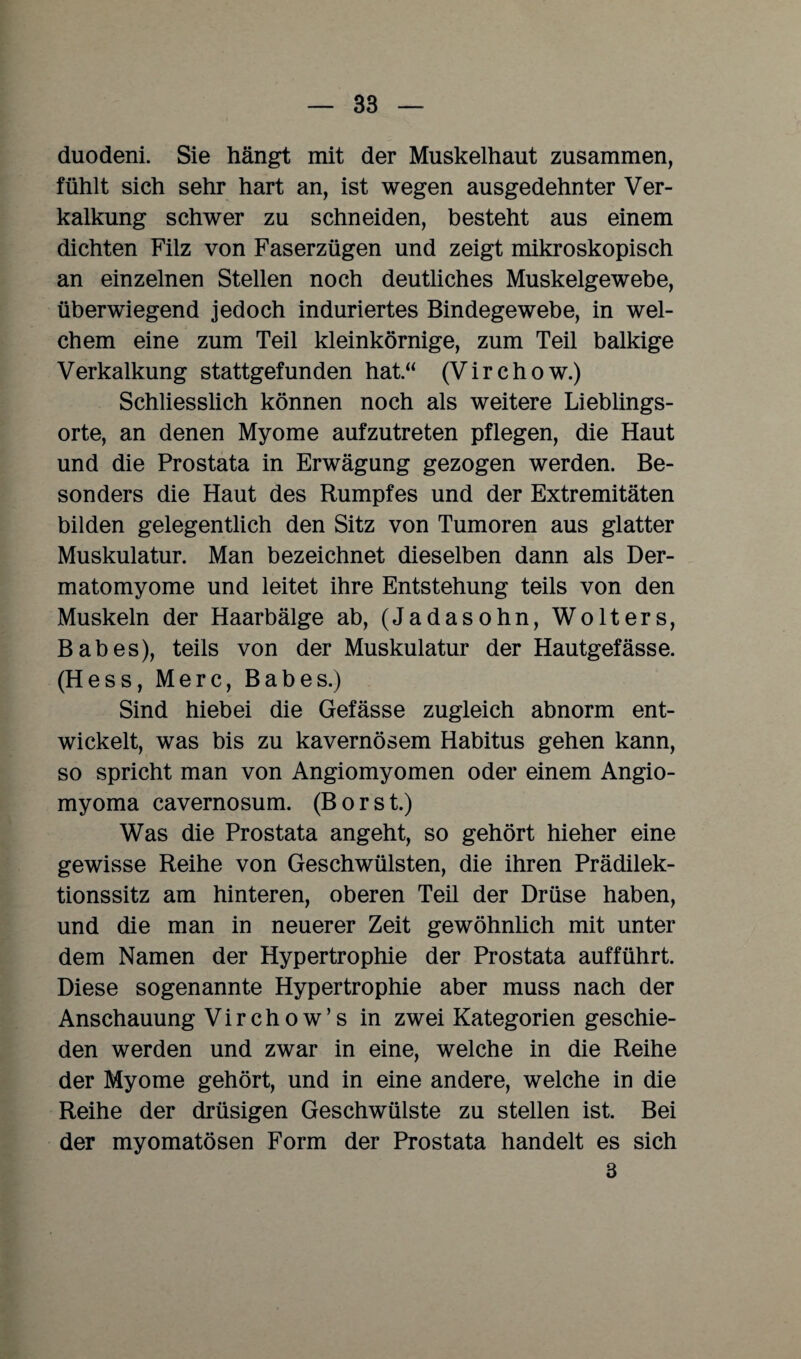 duodeni. Sie hängt mit der Muskelhaut zusammen, fühlt sich sehr hart an, ist wegen ausgedehnter Ver¬ kalkung schwer zu schneiden, besteht aus einem dichten Filz von Faserzügen und zeigt mikroskopisch an einzelnen Stellen noch deutliches Muskelgewebe, überwiegend jedoch induriertes Bindegewebe, in wel¬ chem eine zum Teil kleinkörnige, zum Teil balkige Verkalkung stattgefunden hat“ (Virchow.) Schliesslich können noch als weitere Lieblings¬ orte, an denen Myome aufzutreten pflegen, die Haut und die Prostata in Erwägung gezogen werden. Be¬ sonders die Haut des Rumpfes und der Extremitäten bilden gelegentlich den Sitz von Tumoren aus glatter Muskulatur. Man bezeichnet dieselben dann als Der- matomyome und leitet ihre Entstehung teils von den Muskeln der Haarbälge ab, (Jadasohn, Wolters, Babes), teils von der Muskulatur der Hautgefässe. (Hess, Merc, Babes.) Sind hiebei die Gefässe zugleich abnorm ent¬ wickelt, was bis zu kavernösem Habitus gehen kann, so spricht man von Angiomyomen oder einem Angio- myoma cavernosum. (Bors t.) Was die Prostata angeht, so gehört hieher eine gewisse Reihe von Geschwülsten, die ihren Prädilek- tionssitz am hinteren, oberen Teil der Drüse haben, und die man in neuerer Zeit gewöhnlich mit unter dem Namen der Hypertrophie der Prostata aufführt. Diese sogenannte Hypertrophie aber muss nach der Anschauung Virchow’s in zwei Kategorien geschie¬ den werden und zwar in eine, welche in die Reihe der Myome gehört, und in eine andere, welche in die Reihe der drüsigen Geschwülste zu stellen ist. Bei der myomatösen Form der Prostata handelt es sich 3