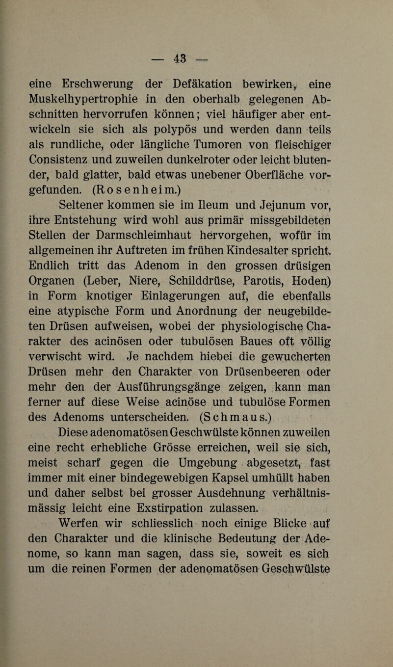 eine Erschwerung der Defäkation bewirken, eine Muskelhypertrophie in den oberhalb gelegenen Ab¬ schnitten hervorrufen können; viel häufiger aber ent¬ wickeln sie sich als polypös und werden dann teils als rundliche, oder längliche Tumoren von fleischiger Consistenz und zuweilen dunkelroter oder leicht bluten¬ der, bald glatter, bald etwas unebener Oberfläche vor¬ gefunden. (R o s e n h e i m.) Seltener kommen sie im Ileum und Jejunum vor, ihre Entstehung wird wohl aus primär missgebildeten Stellen der Darmschleimhaut hervorgehen, wofür im allgemeinen ihr Auftreten im frühen Kindesalter spricht. Endlich tritt das Adenom in den grossen drüsigen Organen (Leber, Niere, Schilddrüse, Parotis, Hoden) in Form knotiger Einlagerungen auf, die ebenfalls eine atypische Form und Anordnung der neugebilde¬ ten Drüsen aufweisen, wobei der physiologische Cha¬ rakter des acinösen oder tubulösen Baues oft völlig verwischt wird. Je nachdem hiebei die gewucherten Drüsen mehr den Charakter von Drüsenbeeren oder mehr den der Ausführungsgänge zeigen, kann man ferner auf diese Weise acinöse und tubulöse Formen des Adenoms unterscheiden. (Schmaus.) Diese adenomatösen Geschwülste können zuweilen eine recht erhebliche Grösse erreichen, weil sie sich, meist scharf gegen die Umgebung abgesetzt, fast immer mit einer bindegewebigen Kapsel umhüllt haben und daher selbst bei grosser Ausdehnung verhältnis¬ mässig leicht eine Exstirpation zulassen. Werfen wir schliesslich noch einige Blicke auf den Charakter und die klinische Bedeutung der Ade¬ nome, so kann man sagen, dass sie, soweit es sich um die reinen Formen der adenomatösen Geschwülste