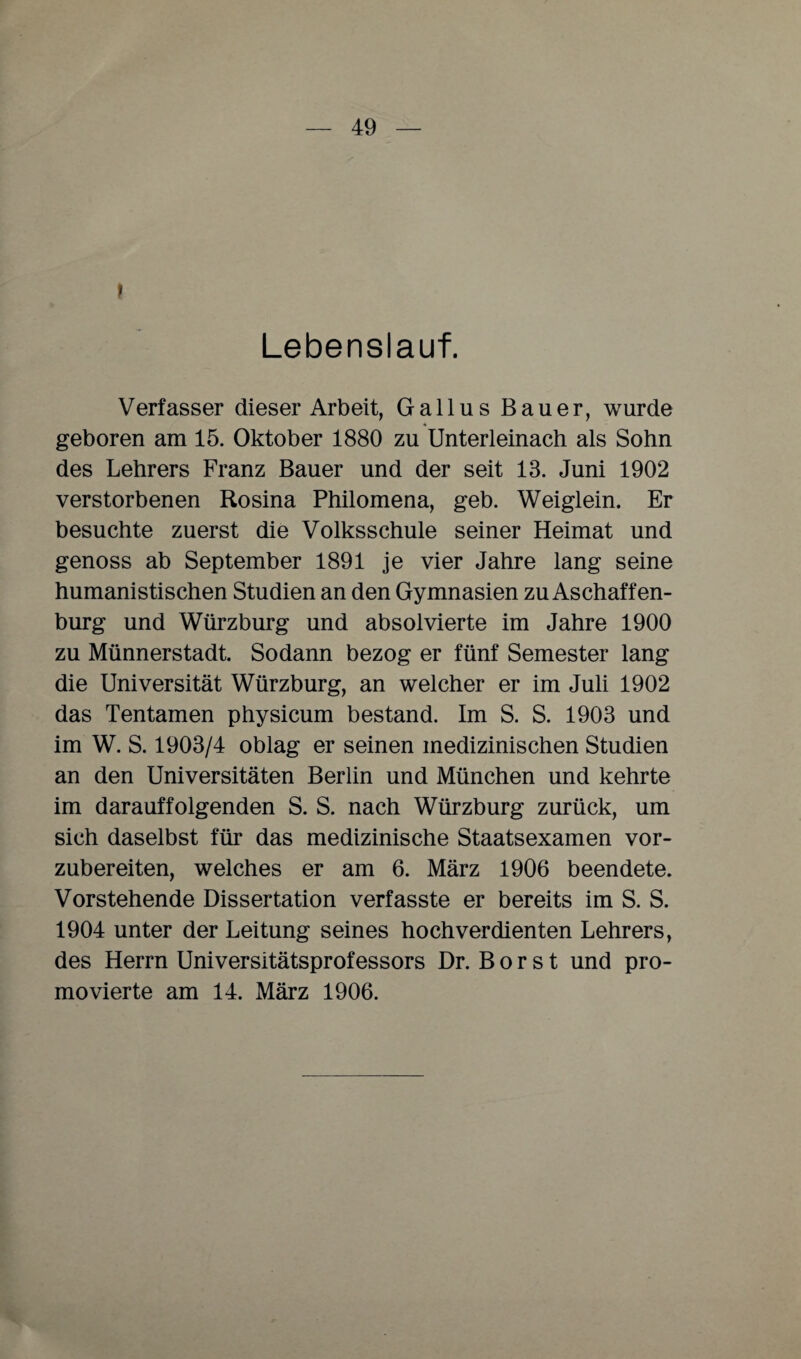 l Lebenslauf. Verfasser dieser Arbeit, Gallus Bauer, wurde geboren am 15. Oktober 1880 zu Unterleinach als Sohn des Lehrers Franz Bauer und der seit 13. Juni 1902 verstorbenen Rosina Philomena, geb. Weiglein. Er besuchte zuerst die Volksschule seiner Heimat und genoss ab September 1891 je vier Jahre lang seine humanistischen Studien an den Gymnasien zu Aschaffen¬ burg und Würzburg und absolvierte im Jahre 1900 zu Münnerstadt. Sodann bezog er fünf Semester lang die Universität Würzburg, an welcher er im Juli 1902 das Tentamen physicum bestand. Im S. S. 1903 und im W. S. 1903/4 oblag er seinen medizinischen Studien an den Universitäten Berlin und München und kehrte im darauffolgenden S. S. nach Würzburg zurück, um sich daselbst für das medizinische Staatsexamen vor¬ zubereiten, welches er am 6. März 1906 beendete. Vorstehende Dissertation verfasste er bereits im S. S. 1904 unter der Leitung seines hochverdienten Lehrers, des Herrn Universitätsprofessors Dr. Borst und pro¬ movierte am 14. März 1906.