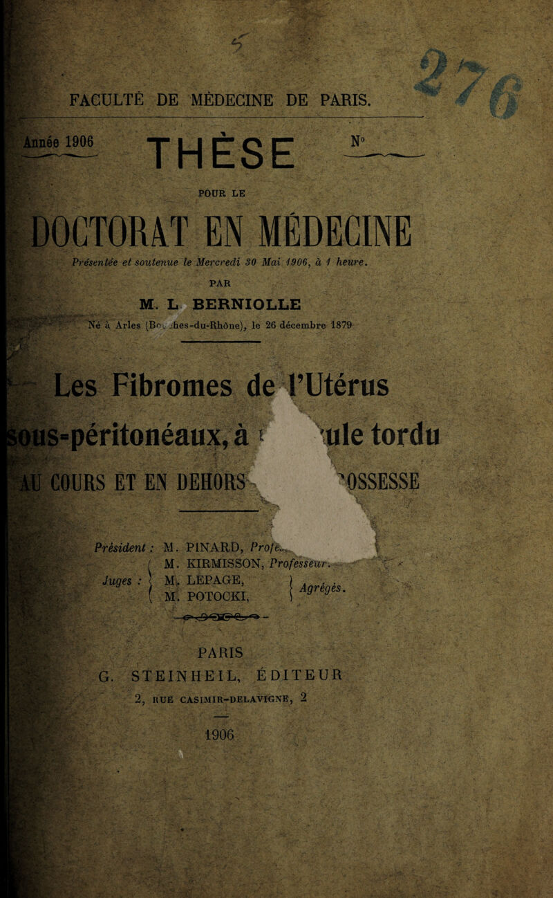 FACULTÉ DE MÉDECINE DE PARIS. J Année 1906 THÈSE N° POUR LE (M DOCTORAT EN MÉDECINE Présentée et soutenue le Mercredi 30 Mai 1906, à 1 heure. PAR M. L BERNIOLLE Né à Arles (Bc.jhes-du-Rhône), le 26 décembre 1879 SMP* 'M É£V ; }i J- Les Fibromes de FUtérus ,aj \\ .r I COURS ET EN DEHORS ule tordu 'OSSESSE rr. - bv « w,:2. pif* Ws. PM . m Président: M. PINARD, Proft M. KIRMISSON, Professeur. Juges : M. LEPAGE, MÈjttta M. POTOCKI, Agrégés. : PARIS G. STE IN HE I L, ÉDITEUR 2, HUE CASIMIR-DELAVIGNE, 2 1906 *