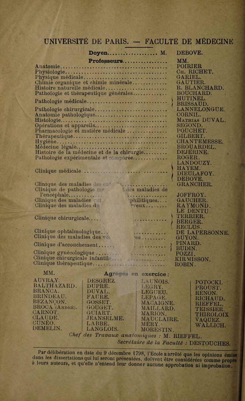 UNIVERSITÉ DE PARIS FACULTÉ DE MÉDECINE Doyen...M. Professeurs. Anatomie. Physiologie. Physique médicale. Chimie organique et chimie minérale. Histoire naturelle médicale. Pathologie et thérapeutique générales. Pathologie médicale... Pathologie chirurgicale. Anatomie pathologique... Histologie.. Opérations et appareils.. Pharmacologie et matière médicale. Thérapeutique. Hygiène. Médecine légale. Histoire de la médecine et de la chirurgie. Pathologie expérimentale et '•c .npàrée. Clinique médicale. .. Clinique des maladies ;. Clinique de pathologie ::;■■■ !; des maladies de l’encéphale. Clinique des maladies e i Clinique des maladies d Clinique chirurgicale..... Clinique ophtalmologique. . Clinique des maladies des va Clinique d’accouchement... Clinique gynécologique .... Clinique chirurgicale infantil Clinique thérapeutique. MM. Agrégés en exercice : phili tiques_ rveux. DEBOVE. MM. POIRIER Ch. RICHET. GARIEL. GAUTIER. R. BLANCHARD. BOUCHARD. ( HUTINEL. BRISSAUD. LANNELONGUE. CORNIL. Mathias DU VAL. SEGOND. POUCHET. GILBERT. CHANTEMESSE. BROUARDEL. DEJERINE. ROGER. [ LANDOUZY. HAYEM. i DIEULAFOY. ( DEBOYE. GRANCHER. JOFFROY. GAUCHER. RAYMOND. LE DENTU. \ TERRIER. / BERGER. ! { RECLUS. DE LAPERSONNE. GUYON. » PINARD. | BUDIN. POZZI. KIRMISSON. ROBIN. SI AUVRAY. BALTHAZARD. BRÀNCA. BRINDEAU. BEZANÇON. BROC A (And hé). CARNOT. CLAUDE.' CUNÉO. DEMEL1N. Chef DESGREZ DUPRÉ.. DUVAL. FAURE. GOSSET. GOUGET. GUI ART. JEANSELiVIE. LABBÉ. LANGLOIS. LAUNOIS. LEGRY. LEGIJEU. LEPAGE. MACAIGNE. MAILLARD. MARION. MAUCLAIRE. MÉRY. • POTOCKI. PROUST. RÈNON. RICHAUD. RIEFFEL. TEISSIER. ' THIROLOIX VAQUEZ. WÀLLICH. MORESTIN. des Travaux anatomiques : M. RIEFFEL. Secrétaire de la Faculté : DESTOUCHES. Par deliberation en date du 9 décembre 1798, l’Ecole a arrêté que les opinions émise dans les dissertations qui lui seront présentées, doivent être considérées comme propre a leurs auteurs, et qu’elle n’entend leur donner aucune approbation ni improbation.