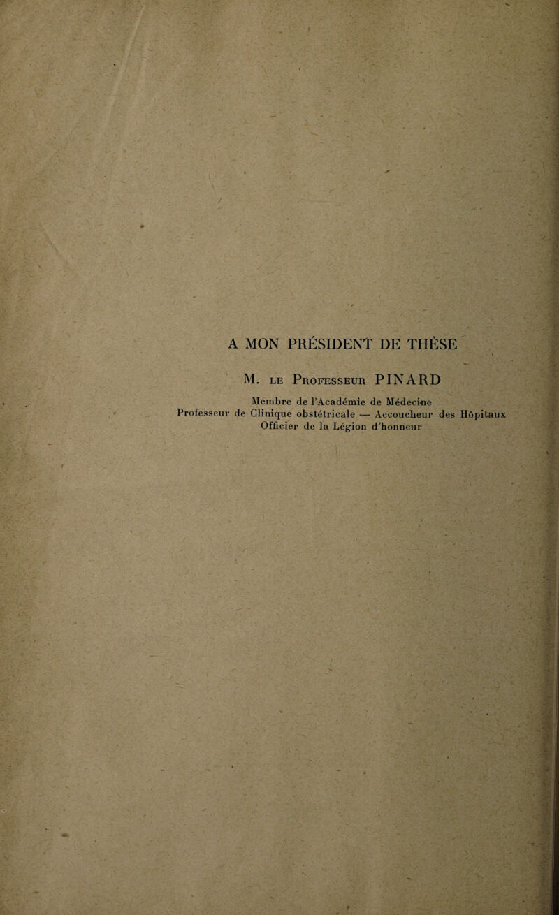 A MON PRÉSIDENT DE THÈSE M. le Professeur PINARD Membre de l’Académie de Médecine Professeur de Clinique obstétricale — Accoucheur des Hôpitaux Officier de la Légion d’honneur