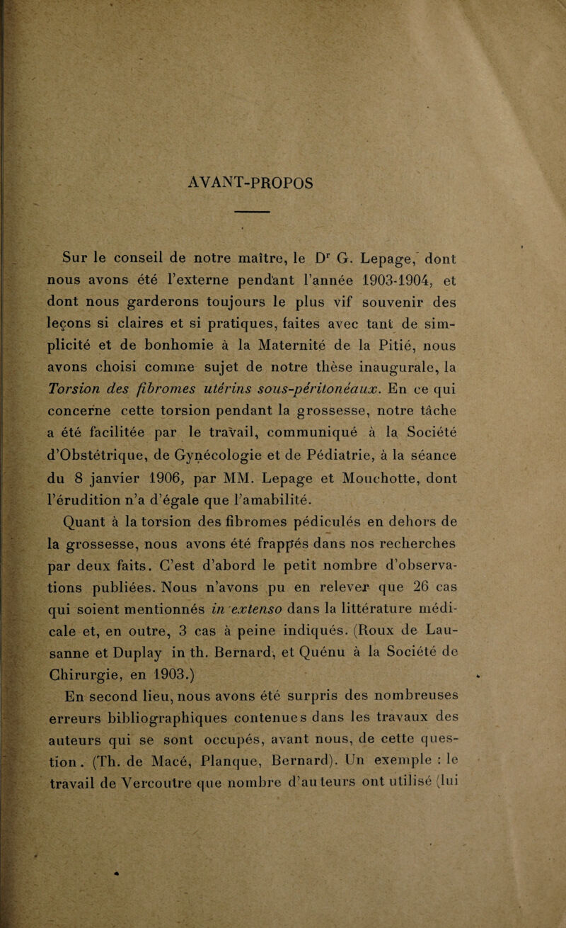 AYANT-PROPOS Sur le conseil de notre maître, le Dr G. Lepage, dont nous avons été l’externe pendant l’année 1903-1904, et dont nous garderons toujours le plus vif souvenir des leçons si claires et si pratiques, faites avec tant de sim¬ plicité et de bonhomie à la Maternité de la Pitié, nous avons choisi comme sujet de notre thèse inaugurale, la Torsion des fibromes utérins sous-péritonéaux. En ce qui concerne cette torsion pendant la grossesse, notre tâche a été facilitée par le travail, communiqué à la Société d’Obstétrique, de Gynécologie et de Pédiatrie, à la séance du 8 janvier 1906, par MM. Lepage et Mouchotte, dont l’érudition n’a d’égale que l’amabilité. Quant à la torsion des fibromes pédiculés en dehors de la grossesse, nous avons été frappés dans nos recherches par deux faits. C’est d’abord le petit nombre d’observa¬ tions publiées. Nous n’avons pu en relever que 26 cas qui soient mentionnés in extenso dans la littérature médi¬ cale et, en outre, 3 cas à peine indiqués. (Roux de Lau¬ sanne et Duplay in th. Bernard, et Quénu à la Société de Chirurgie, en 1903.) En second lieu, nous avons été surpris des nombreuses erreurs bibliographiques contenues dans les travaux des auteurs qui se sont occupés, avant nous, de cette ques¬ tion. (Th. de Macé, Planque, Bernard). Un exemple : le travail de Vercoutre que nombre d’auteurs ont utilisé (lui