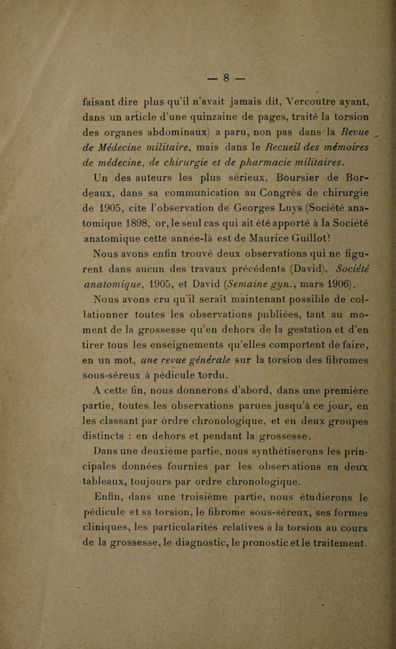 faisant dire plus qu’il n'avait jamais dit, Vercoutre ayant, dans un article d'une quinzaine de pages, traité la torsion des organes abdominaux a paru, non pas dans la Revue de Médecine militaire, mais dans le Recueil des mémoires de médecine, de chirurgie et de pharmacie militaires. Un des auteurs les plus sérieux, Boursier de Bor¬ deaux, dans sa communication au Congrès de chirurgie de 1905, cite l’observation de Georges Luys (Société ana¬ tomique 1898, or, le seul cas qui ait été apporté à la Société anatomique cette année-là est de Maurice Guillot! Nous avons enfin trouvé deux observations qui ne figu¬ rent dans aucun des travaux précédents (David;, Société anatomique, 1905, et David (Semaine gyn., mars 1906). Nous avons cru qu'il serait maintenant possible de col¬ lationner toutes les observations publiées, tant au mo¬ ment de la grossesse qu’en dehors de la gestation et d’en tirer tous les enseignements qu elles comportent défaire, en un mot, une revue générale sur la torsion des fibromes sous-séreux à pédicule tordu. A cette fin, nous donnerons d'abord, dans une première partie, toutes, les observations parues jusqu’à ce jour, en les classant par ordre chronologique, et en deux groupes distincts : en dehors et pendant la grossesse. Dans une deuxième partie, nous synthétiserons les prin¬ cipales données fournies par les obsenations en deux tableaux, toujours par ordre chronologique. Enfin, dans une troisième partie, nous étudierons le pédicule et sa torsion, le fibrome sous-séreux, ses formes cliniques, les particularités relatives à la torsion au cours de la grossesse, le diagnostic, le pronostic et le traitement.