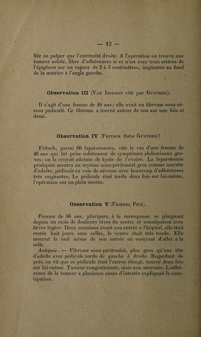 fiée au palper que l'extrémité droite. A l’opération on trouva une tumeur solide, libre d’adhérences si ce n’est avec trois artères de l’épiploon sur un espace de 2 à 3 centimètres, implantée au fond de la matrice à l’angle gauche. Observation III (Van Iterson cité par Gunther). Il s’agit d’une femme de 40 ans ; elle avait un fibrome sous-sé- reux pédiculé. Ce fibrome a tourné autour de son axe une fois et demi. Observation IV (Fritsch thèse Gunther)! Fritsch, parmi 60 laparotomies, cite le cas d’une femme de 46 ans qui fut prise subitement de symptômes abdominaux gra¬ ves; on la croyait atteinte de kyste de l’ovaire. La laparotomie pratiquée montra un myôme sous-péritonéal gros comme unetête d’adulte, pédiculé en voie de nécrose avec beaucoup d’adhérences très saignantes. Le pédicule était tordu deux fois sur lui-même, l’opération eut un plein succès. Observation V (Friedel Pick). Femme de 56 ans, pluripare, à la ménopause, se plaignant depuis un mois de douleurs vives du ventre et constipation avec fièvre légère. Deux semaines avant son entrée à l’hôpital, elle était restée huit jours sans selles, le ventre était très tendu. Elle mourut la nuit même de son entrée en essayant d’aller à la selle. Autopsie. — Fibrome sous-péritonéal, plus gros qu’une tête d’adulte avec pédicule-tordu de gauche à droite. Regardant de près, on vit que ce pédicule était l’utérus élongé, tourné deux fois sur lui-même. Tumeur congestionnée, mais non nécrosée. L’adhé¬ rence de la tumeur a plusieurs anses d’intestin expliquait la cons¬ tipation.