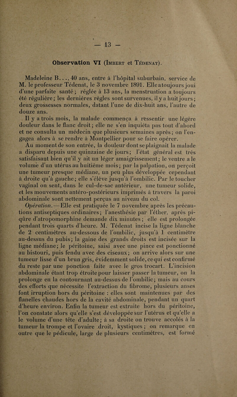 Observation VI (Imbert et Tédenat). Madeleine B.. 40 ans, entre à l’hôpital suburbain, service de M. le professeur Tédenat, le 3 novembre 1891. Elle a toujours joui d’une parfaite santé ; réglée à 13 ans, la menstruation a toujours été régulière; les dernières règles sont survenues, ily a huit jours ; deux grossesses normales, datant l’une de dix-huit ans, l’autre de douze ans. Il y a trois mois, la malade commença à ressentir une légère douleur dans le flanc droit ; elle ne s’en inquiéta pas tout d’abord et ne consulta un médecin que plusieurs semaines après ; on l’en¬ gagea alors à se rendre à Montpellier pour se faire opérer. Au moment de son entrée, la douleur dont se plaignait la malade a disparu depuis une quinzaine de jours; l’état général est très satisfaisant bien qu’il y ait un léger amaigrissement; le ventre ale volume d’un utérus au huitième mois; par la palpation, on perçoit une tumeur presque médiane, un peu plus développée cependant à droite qu’à gauche; elle s’élève jusqu’à l’ombilic. Par le toucher vaginal on sent, dans le cul-de-sac antérieur, une tumeur solide, et les mouvements antéro-postérieurs imprimés à travers la paroi abdominale sont nettement perçus au niveau du col. Opération. — Elle est pratiquée le 7 novembre après les précau¬ tions antiseptiques ordinaires; l’anesthésie par l’éther, après pi¬ qûre d’atropomorphine demande dix minutes ; elle est prolongée pendant trois quarts d’heure. M. Tédenat incise la ligne blanche de 2 centimètres au-dessous de l’ombilic, jusqu’à 1 centimètre au-dessus du pubis ; la gaine des grands droits est incisée sur la ligne médiane; le péritoine, saisi avec une pince est ponctionné au bistouri, puis fendu avec des ciseaux; on arrive alors sur une tumeur lisse d’un brun gris, évidemment solide, ce qui est confirmé du reste par une ponction faite avec le gros trocart. L’incision abdominale étant trop étroite pour laisser passer la tumeur, on la prolonge en la contournant au-dessus de l’ombilic; mais au cours des efforts que nécessite l’extraction du fibrome, plusieurs anses font irruption hors du péritoine : elles sont maintenues par des flanelles chaudes hors de la cavité abdominale, pendant un quart d’heure environ. Enfin la tumeur est extraite hors du péritoine, l’on constate alors qu’elle s’est développée sur l’utérus et qu’elle a le volume d’une tête d’adulte; à sa droite on trouve accolés à la tumeur la trompe et l’ovaire droit, kystiques ; on remarque en outre que le pédicule, large de plusieurs centimètres, est formé