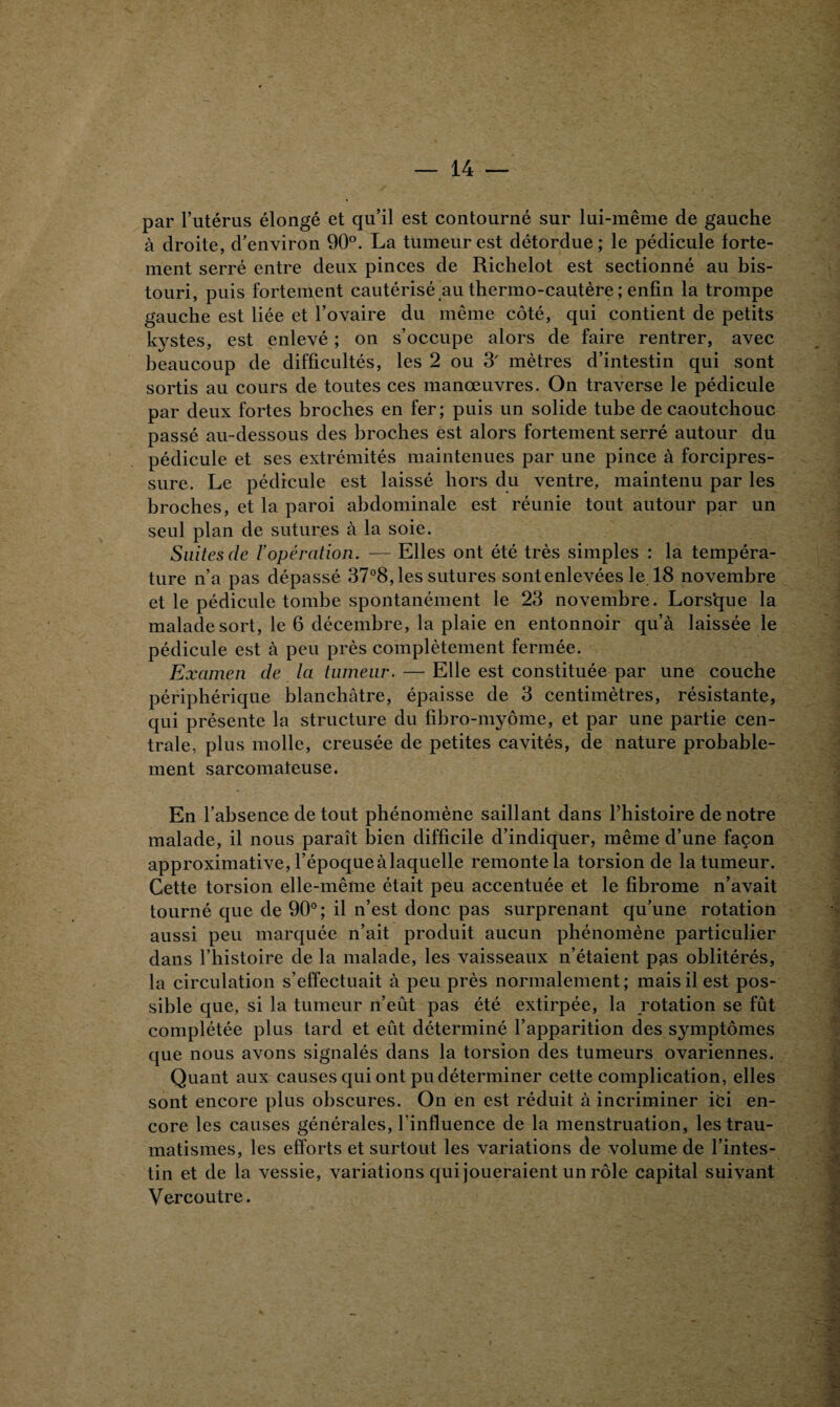 par l’utérus élongé et qu’il est contourné sur lui-même de gauche à droite, d'environ 90°. La tumeur est détordue; le pédicule forte¬ ment serré entre deux pinces de Richelot est sectionné au bis¬ touri, puis fortement cautérisé au thermo-cautère ; enfin la trompe gauche est liée et l’ovaire du même côté, qui contient de petits kystes, est enlevé ; on s’occupe alors de faire rentrer, avec beaucoup de difficultés, les 2 ou 3 mètres d’intestin qui sont sortis au cours de toutes ces manœuvres. On traverse le pédicule par deux fortes broches en fer; puis un solide tube de caoutchouc passé au-dessous des broches est alors fortement serré autour du pédicule et ses extrémités maintenues par une pince à forcipres- sure. Le pédicule est laissé hors du ventre, maintenu par les broches, et la paroi abdominale est réunie tout autour par un seul plan de sutures à la soie. Suites de l’opération. — Elles ont été très simples : la tempéra¬ ture n’a pas dépassé 37°8, les sutures sontenlevées le 18 novembre et le pédicule tombe spontanément le 23 novembre. Lors’que la malade sort, le 6 décembre, la plaie en entonnoir qu’à laissée le pédicule est à peu près complètement fermée. Examen de la tumeur. — Elle est constituée par une couche périphérique blanchâtre, épaisse de 3 centimètres, résistante, qui présente la structure du fibro-mypme, et par une partie cen¬ trale, plus molle, creusée de petites cavités, de nature probable¬ ment sarcomateuse. En l’absence de tout phénomène saillant dans l’histoire de notre malade, il nous paraît bien difficile d’indiquer, même d’une façon approximative, l’époqueàlaquelle remonte la torsion de la tumeur. Cette torsion elle-même était peu accentuée et le fibrome n’avait tourné que de 90°; il n’est donc pas surprenant qu’une rotation aussi peu marquée n’ait produit aucun phénomène particulier dans l’histoire de la malade, les vaisseaux n’étaient pas oblitérés, la circulation s’effectuait à peu près normalement; mais il est pos¬ sible que, si la tumeur n’eût pas été extirpée, la rotation se fût complétée plus tard et eût déterminé l’apparition des symptômes que nous avons signalés dans la torsion des tumeurs ovariennes. Quant aux causes qui ont pu déterminer cette complication, elles sont encore plus obscures. On en est réduit à incriminer ici en¬ core les causes générales, l’influence de la menstruation, les trau¬ matismes, les efforts et surtout les variations de volume de l’intes¬ tin et de la vessie, variations qui joueraient un rôle capital suivant Ver co utre.