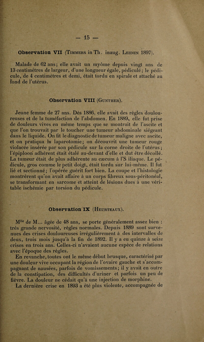 Observation VII (Timmers in Th. inaug. Leiden 1897). Malade de 62 ans ; elle avait un myôme depuis vingt ans de 13 centimètres de largeur, d’une longueur égale, pédiculé ; le pédi¬ cule, de 4 centimètres et demi, était tordu en spirale et attaché au fond de l’utérus. Observation VIII (Gunther). Jeune femme de 27 ans. Dès 1886, elle avait des règles doulou¬ reuses et de la tuméfaction de l’abdomen. En 1889, elle fut prise de douleurs vives en même temps que se montrait de l’ascite et que l’on trouvait par le toucher une tumeur abdominale siégeant dans le liquide. On fit le diagnostic de tumeur maligne avec ascite, et on pratiqua la laparotomie; on découvrit une tumeur rouge violacée insérée par son pédicule sur la corne droite de l’utérus ; l’épiploon adhérent était étalé au-devant d’elle et dut être décollé. La tumeur était de plus adhérente au cæcum à l’S iliaque. Le pé¬ dicule, gros comme le petit doigt,, était tordu sur lui-même. Il fut lié et sectionné; l’opérée guérit fort bien. La coupe et l’histologie montrèrent qu’on avait affaire à un corps fibreux sous-péritonéal, se transformant en sarcome et atteint de lésions dues à une véri¬ table ischémie par torsion du pédicule. Observation IX (Heurteaux). Mlle de M... âgée de 48 ans, se porte généralement assez bien : très grande nervosité, règles normales. Depuis 1889 sont surve¬ nues des crises douloureuses irrégulièrement à des intervalles de deux, trois mois jusqu’à la fin de 1892. Il y a eu quinze à seize crises en trois ans. Celles-ci n’avaient aucune espèce de relations avec l’époque des règles. En revanche, toutes ont le même début brusque, caractérisé par une douleur vive occupant la région de l’ovaire gauche et s’accom¬ pagnant de nausées, parfois de vomissements; il y avait en outre de la constipation, des difficultés d’uriner et parfois un peu de fièvre. La douleur ne cédait qu’à une injection de morphine. La dernière crise en 1893 a été plus violente, accompagnée de