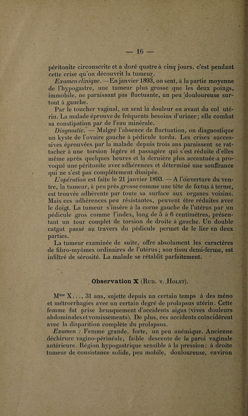 péritonite circonscrite et a duré quatre à cinq jours, c’est pendant cette crise qu’on découvrit la tumeur. Examen clinique.— En janvier 1893, onsent,à la partie moyenne de l’hypogastre, une tumeur plus grosse que les deux poings, immobile, ne paraissant pas fluctuante, un peu (douloureuse sur¬ tout à gauche. Par le toucher vaginal, on sent la douleur en avant du col uté¬ rin. La malade éprouve de fréquents besoins d’uriner; elle combat sa constipation par de l’eau minérale. Diagnostic. — Malgré l’absence de fluctuation, on diagnostique un kyste de l’ovaire gauche à pédicule tordu. Les crises succes¬ sives éprouvées par la malade depuis trois ans paraissent se rat¬ tacher à une torsion légère et passagère qui s’est réduite d’elles même après quelques heures et la dernière plus accentuée «a pro¬ voqué une péritonite avec adhérences et déterminé une souffrance qui ne s’est pas complètement dissipée. L'opération est faite le 21 janvier 1893. —A l’ouverture du ven¬ tre, la tumeur, à peu près grosse comme une tête de fœtu.s à terme, est trouvée adhérente par toute sa surface aux organes voisins. Mais ces adhérences peu résistantes, peuvent être réduites avec le doigt. La tumeur s’insère à la corne gauche de l’utérus par 'un pédicule gros comme l’index, long de 5 à 6 centimètres, présen¬ tant un tour complet de torsion de droite à gauche. Un double catgut passé au travers du pédicule permet de le lier en deux parties. La tumeur examinée de suite, offre absolument les caractères de fibro-myômes ordinaires de l’utérus ; son tissu demi-ferme, est infiltré de sérosité. La malade se rétablit parfaitement. Observation X (Rud. v. Holst). Mme X.. ., 31 ans, sujette depuis un certain temps à des méno et métrorrhagies avec un certain degré de prolapsus utérin. Cette femme fut prise brusquement d’accidents aigus (vives douleurs abdominales et vomissements). De plus, ces accidents coïncidèrent avec la disparition complète du prolapsus. Examen : Femme grande, forte, un peu anémique. Ancienne déchirure vagino-périnéale, faible descente de la paroi vaginale antérieure. Région hypogastrique sensible à la pression: à droite tumeur de consistance solide, peu mobile, douloureuse, environ