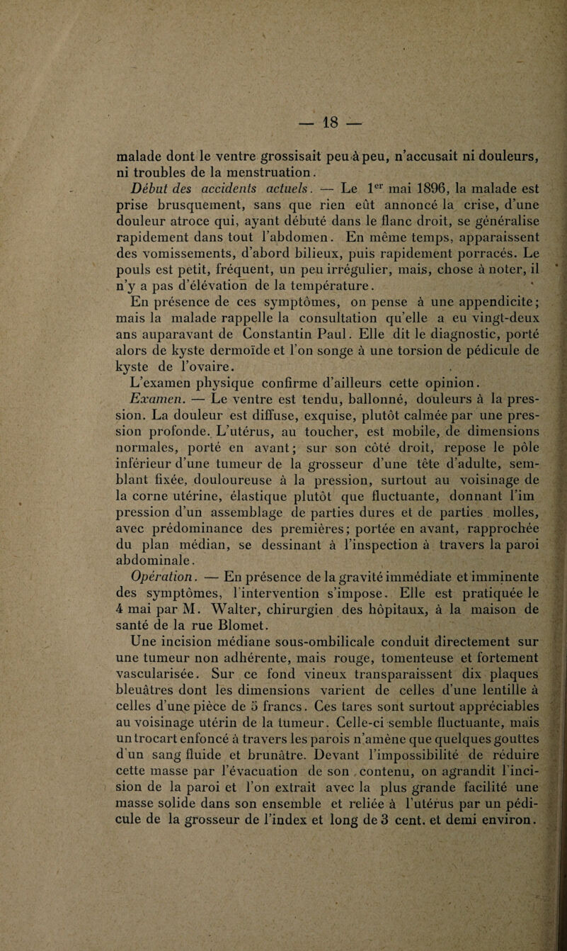 malade dont le ventre grossisait peu à peu, n’accusait ni douleurs, ni troubles de la menstruation. Début des accidents actuels. — Le 1er mai 1896, la malade est prise brusquement, sans que rien eût annoncé la crise, d’une douleur atroce qui, ayant débuté dans le flanc droit, se généralise rapidement dans tout l’abdomen. En même temps, apparaissent des vomissements, d’abord bilieux, puis rapidement porracés. Le pouls est petit, fréquent, un peu irrégulier, mais, chose à noter, il n’y a pas d’élévation de la température. En présence de ces symptômes, on pense à une appendicite; mais la malade rappelle la consultation quelle a eu vingt-deux ans auparavant de Constantin Paul. Elle dit le diagnostic, porté alors de kyste dermoïde et l’on songe à une torsion de pédicule de kyste de l’ovaire. L’examen physique confirme d’ailleurs cette opinion. Examen. — Le ventre est tendu, ballonné, douleurs à la pres¬ sion. La douleur est diffuse, exquise, plutôt calmée par une pres¬ sion profonde. L’utérus, au toucher, est mobile, de dimensions normales, porté en avant; sur son côté droit, repose le pôle inférieur d’une tumeur de la grosseur d’une tête d’adulte, sem¬ blant fixée, douloureuse à la pression, surtout au voisinage de la corne utérine, élastique plutôt que fluctuante, donnant l’im pression d’un assemblage de parties dures et de parties molles, avec prédominance des premières ; portée en avant, rapprochée du plan médian, se dessinant à l’inspection à travers la paroi abdominale. Opération. — En présence de la gravité immédiate et imminente des symptômes, l'intervention s’impose. Elle est pratiquée le 4 mai par M. Walter, chirurgien des hôpitaux, à la maison de santé de la rue Blomet. Une incision médiane sous-ombilicale conduit directement sur une tumeur non adhérente, mais rouge, tomenteuse et fortement vascularisée. Sur ce fond vineux transparaissent dix plaques bleuâtres dont les dimensions varient de celles d’une lentille à celles d’une pièce de 5 francs. Ces tares sont surtout appréciables au voisinage utérin de la tumeur. Celle-ci semble fluctuante, mais un trocart enfoncé à travers les parois n’amène que quelques gouttes d'un sang fluide et brunâtre. Devant l’impossibilité de réduire cette masse par l’évacuation de son contenu, on agrandit l’inci¬ sion de la paroi et l’on extrait avec la plus grande facilité une masse solide dans son ensemble et reliée à l’utérus par un pédi¬ cule de la grosseur de l’index et long de3 cent, et demi environ.