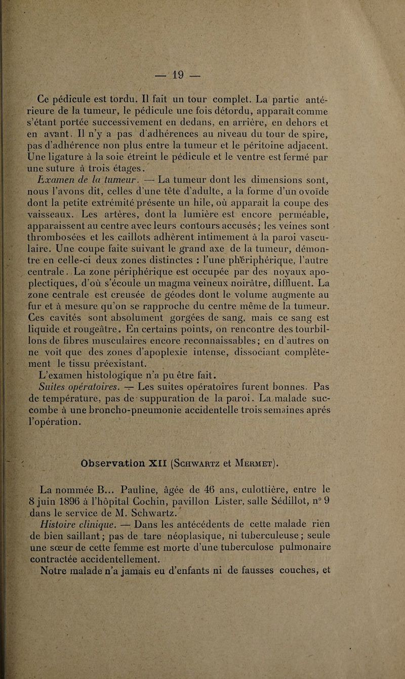 Ce pédicule est tordu. Il fait un tour complet. La partie anté¬ rieure de la tumeur, le pédicule une fois détordu, apparaît comme s’étant portée successivement en dedans, en arrière, en dehors et en avant. Il n’y a pas d'adhérences au niveau du tour de spire, pas d’adhérence non plus entre la tumeur et le péritoine adjacent. Une ligature à la soie étreint le pédicule et le ventre est fermé par une suture à trois étages. Examen de la tumeur. — La tumeur dont les dimensions sont, nous l’avons dit, celles d’une tête d’adulte, a la forme d’un ovoïde dont la petite extrémité présente un hile, où apparait la coupe des vaisseaux. Les artères, dont la lumière est encore perméable, apparaissent au centre avec leurs contours accusés ; les veines sont thrombosées et les caillots adhèrent intimement à la paroi vascu¬ laire. Une coupe faite suivant le grand axe de la tumeur, démon¬ tre en celle-ci deux zones distinctes : l’une périphérique, l’autre centrale. La zone périphérique est occupée par des noyaux apo¬ plectiques, d’où s’écoule un magma veineux noirâtre, diflluent. La zone centrale est creusée de géodes dont le volume augmente au fur et à mesure qu’on se rapproche du centre même de la tumeur. Ces cavités sont absolument gorgées de sang, mais ce sang est liquide et rougeâtre . En certains points, on rencontre des tourbil¬ lons de fibres musculaires encore reconnaissables ; en d’autres on ne voit que des zones d’apoplexie intense, dissociant complète¬ ment le tissu préexistant. L’examen histologique n’a pu être fait. Suites opératoires. — Les suites opératoires furent bonnes. Pas de température, pas de suppuration de la paroi. La malade suc¬ combe à une broncho-pneumonie accidentelle trois semaines après l’opération. Observation XII (Schwartz et Mermet). La nommée B... Pauline, âgée de 46 ans, culottière, entre le 8 juin 1896 à l’hôpital Cochin, pavillon Lister, salle Sédillot, n° 9 dans le service de M. Schwartz. Histoire clinique. — Dans les antécédents de cette malade rien de bien saillant ; pas de tare néoplasique, ni tuberculeuse ; seule une sœur de cette femme est morte d’une tuberculose pulmonaire contractée accidentellement. Notre malade n’a jamais eu d’enfants ni de fausses couches, et