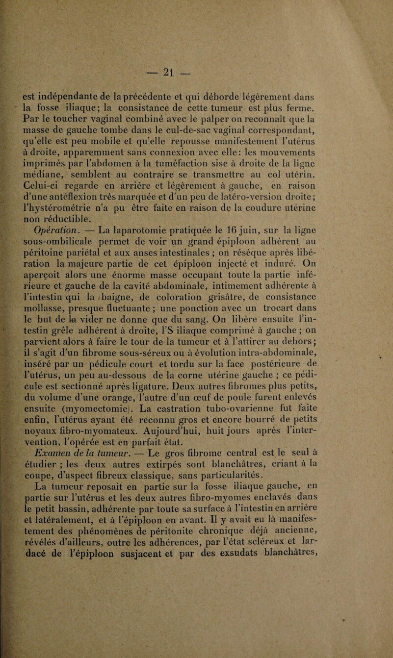 est indépendante de la précédente et qui déborde légèrement dans la fosse iliaque; la consistance de cette tumeur est plus ferme. Par le toucher vaginal combiné avec le palper on reconnaît que la masse de gauche tombe dans le cul-de-sac vaginal correspondant, qu’elle est peu mobile et qu’elle repousse manifestement l’utérus adroite, apparemment sans connexion avec elle: les mouvements imprimés par l’abdomen à la tuméfaction sise à droite de la ligne médiane, semblent au contraire se transmettre au col utérin. Celui-ci regarde en arrière et légèrement à gauche, en raison d’une antéflexion très marquée et d’un peu de latéro-version droite ; l’hystérométrie n’a pu être faite en raison de la coudure utérine non réductible. Opération. — La laparotomie pratiquée le 16 juin, sur la ligne sous-ombilicale permet de voir un grand épiploon adhérent au péritoine pariétal et aux anses intestinales ; on résèque après libé¬ ration la majeure partie de cet épiploon injecté et induré. On aperçoit alors une énorme masse occupant toute la partie infé¬ rieure et gauche de la cavité abdominale, intimement adhérente à l’intestin qui la baigne, de coloration grisâtre, de consistance mollasse, presque fluctuante ; une ponction avec un trocart dans le but de lu vider ne donne que du sang. On libère ensuite l’in¬ testin grêle adhérent à droite, l’S iliaque comprimé à gauche ; on parvient alors à faire le tour de la tumeur et à l’attirer au dehors ; il s’agit d’un fibrome sous-séreux ou à évolution intra-abdominale, inséré par un pédicule court et tordu sur la face postérieure de l’utérus, un peu au-dessous de la corne utérine gauche ; ce pédi¬ cule est sectionné après ligature. Deux autres fibromes plus petits, du volume d’une orange, l’autre d’un œuf de poule furent enlevés ensuite (myomectomie). La castration tubo-ovarienne fut laite enfin, l’utérus ayant été reconnu gros et encore bourré de petits noyaux fibro-myomateux. Aujourd’hui, huit jours après l’inter¬ vention, l’opérée est en parfait état. Examen de la tumeur. — Le gros fibrome central est le seul à étudier ; les deux autres extirpés sont blanchâtres, criant à la coupe, d’aspect fibreux classique, sans particularités. La tumeur reposait en partie sur la fosse iliaque gauche, en partie sur l’utérus et les deux autres fibro-myomes enclavés dans le petit bassin, adhérente par toute sa surface à l’intestin en arrière et latéralement, et à l’épiploon en avant. Il y avait eu là manifes¬ tement des phénomènes de péritonite chronique déjà ancienne, révélés d’ailleurs, outre les adhérences, par l’état scléreux et lar- dacé de l’épiploon susjacent et par des exsudats blanchâtres,