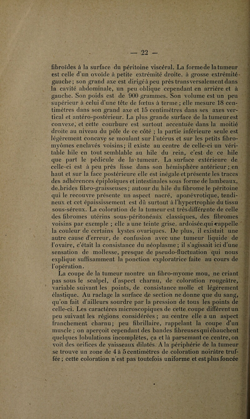 fibroïdes à la surface du péritoine viscéral. La forme de la tumeur est celle d’un ovoïde à petite extrémité droite, à grosse extrémité gauche; son grand axe est dirigé à peu près transversalement dans la cavité abdominale, un peu oblique cependant en arrière et à gauche. Son poids est de 900 grammes. Son volume est un peu supérieur à celui d’une tête de fœtus à terme ; elle mesure 18 cen¬ timètres dans son grand axe et 15 centimètres dans ses axes ver¬ tical et antéro-postérieur. La plus grande surface de la tumeur est convexe, et cette courbure est surtout accentuée dans la moitié droite au niveau du pôle de ce côté ; la partie inférieure seule est légèrement concave se moulant sur l’utérus et sur les petits fibro¬ myomes enclavés voisins; il existe au centre de celle-ci un véri¬ table hile en tout semblable au hile du rein, c’est de ce hile que part le pédicule de la tumeur. La surface extérieure de celle-ci est à peu près lisse dans son hémisphère antérieur ; en haut et sur la face postérieure elle est inégale et présente les traces des adhérences épiploïques et intestinales sous forme de lambeaux, de brides fibro-graisseuses ; autour du hile du fibrome le péritoine qui le recouvre présente un aspect nacré, aponévrotique, tendi¬ neux et cet épaississement est dû surtout à l’hypertrophie du tissu sous-séreux. La coloration de la tumeur est très différente de celle des fibromes utérins sous-péritonéaux classiques, des fibromes voisins par exemple ; elle aune teinte grise, ardoisée.quicappelle la couleur de certains kystes ovariques. De plus, il existait une autre cause d’erreur, de confusion avec une tumeur liquide de l’ovaire, c’était la consistance du néoplasme ; il s’agissait ici d’une sensation de mollesse, presque de pseudo-fluctuation qui nous explique suffisamment la ponction exploratrice faite au cours de l’opération. La coupe de la tumeur montre un fibro-myome mou, ne criant pas sous le scalpel, d’aspect charnu, de coloration rougeâtre, variable suivant les points, de consistance molle et légèrement élastique. Au raclage la surface de section ne donne que du sang, qu’on fait d’ailleurs sourdre par la pression de tous les points de celle-ci. Les caractères microscopiques de cette coupe diffèrent un peu suivant les régions considérées ; au centre elle a un aspect franchement charnu; peu fibrillaire, rappelant la coupe d’un muscle; on aperçoit cependant des bandes fibreuses qui ébauchent quelques lobulations incomplètes, ça et là parsemant ce centre, on voit des orifices de vaisseaux dilatés. A la périphérie de la tumeur se trouve un zone de 4 à 5 centimètres de coloration noirâtre truf¬ fée; cette coloration n’est pas toutefois uniforme et est plus foncée