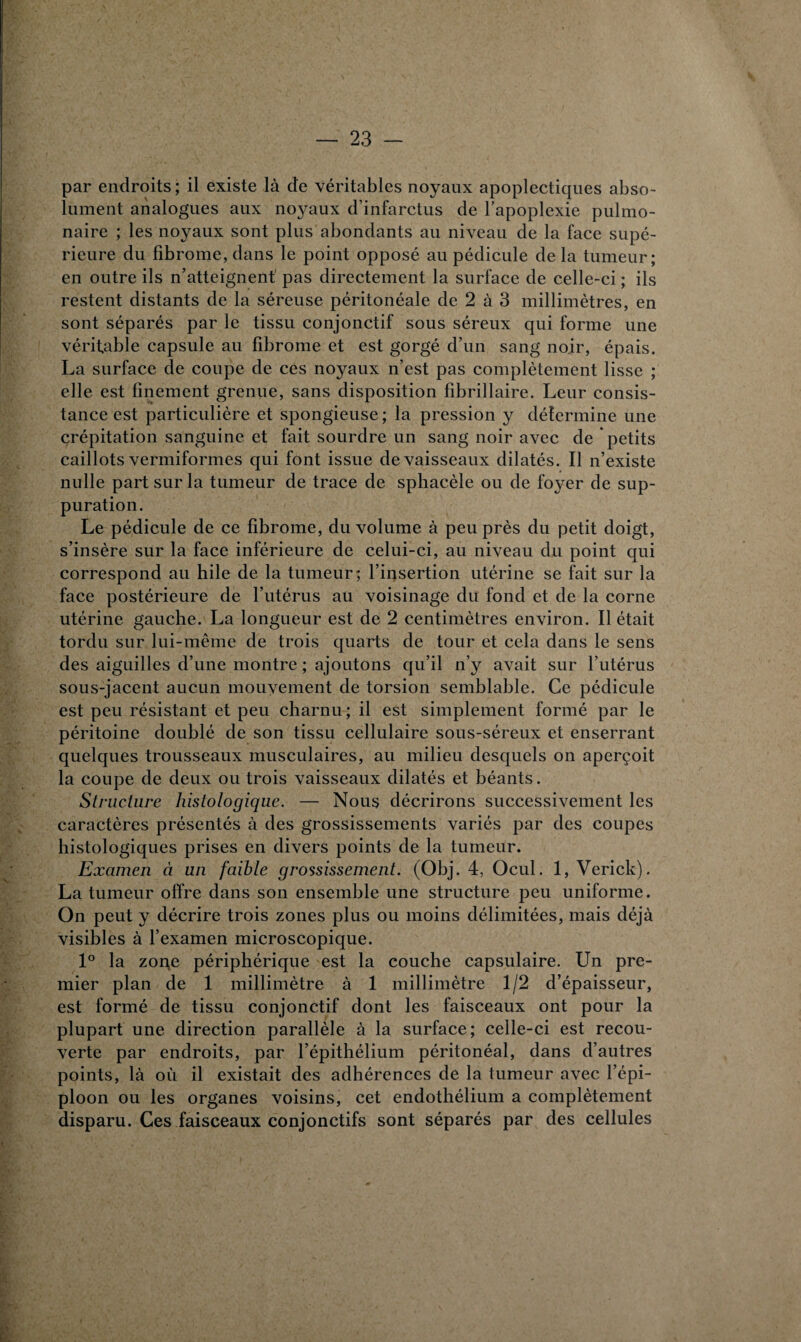 par endroits ; il existe là de véritables noyaux apoplectiques abso¬ lument analogues aux noyaux d’infarctus de l’apoplexie pulmo¬ naire ; les noyaux sont plus abondants au niveau de la face supé¬ rieure du fibrome, dans le point opposé au pédicule de la tumeur; en outre ils n’atteignent pas directement la surface de celle-ci ; ils restent distants de la séreuse péritonéale de 2 à 3 millimètres, en sont séparés par le tissu conjonctif sous séreux qui forme une véritable capsule au fibrome et est gorgé d’un sang noir, épais. La surface de coupe de ces noyaux n’est pas complètement lisse ; elle est finement grenue, sans disposition fibrillaire. Leur consis¬ tance est particulière et spongieuse ; la pression y détermine une crépitation sanguine et fait sourdre un sang noir avec de petits caillots vermiformes qui font issue de vaisseaux dilatés. Il n’existe nulle part sur la tumeur de trace de sphacèle ou de foyer de sup¬ puration. Le pédicule de ce fibrome, du volume à peu près du petit doigt, s’insère sur la face inférieure de celui-ci, au niveau du point qui correspond au hile de la tumeur; l’insertion utérine se fait sur la face postérieure de l’utérus au voisinage du fond et de la corne utérine gauche. La longueur est de 2 centimètres environ. Il était tordu sur lui-même de trois quarts de tour et cela dans le sens des aiguilles d’une montre ; ajoutons qu’il n’y avait sur l’utérus sous-jacent aucun mouvement de torsion semblable. Ce pédicule est peu résistant et peu charnu ; il est simplement formé par le péritoine doublé de son tissu cellulaire sous-séreux et enserrant quelques trousseaux musculaires, au milieu desquels on aperçoit la coupe de deux ou trois vaisseaux dilatés et béants. Structure histologique. — Nous décrirons successivement les caractères présentés à des grossissements variés par des coupes histologiques prises en divers points de la tumeur. Examen à un faible grossissement. (Obj. 4, Ocul. 1, Verick). La tumeur offre dans son ensemble une structure peu uniforme. On peut y décrire trois zones plus ou moins délimitées, mais déjà visibles à l’examen microscopique. 1° la zone périphérique est la couche capsulaire. Un pre¬ mier plan de 1 millimètre à 1 millimètre 1/2 d’épaisseur, est formé de tissu conjonctif dont les faisceaux ont pour la plupart une direction parallèle à la surface; celle-ci est recou¬ verte par endroits, par l’épithélium péritonéal, dans d’autres points, là où il existait des adhérences de la tumeur avec l’épi¬ ploon ou les organes voisins, cet endothélium a complètement disparu. Ces faisceaux conjonctifs sont séparés par des cellules